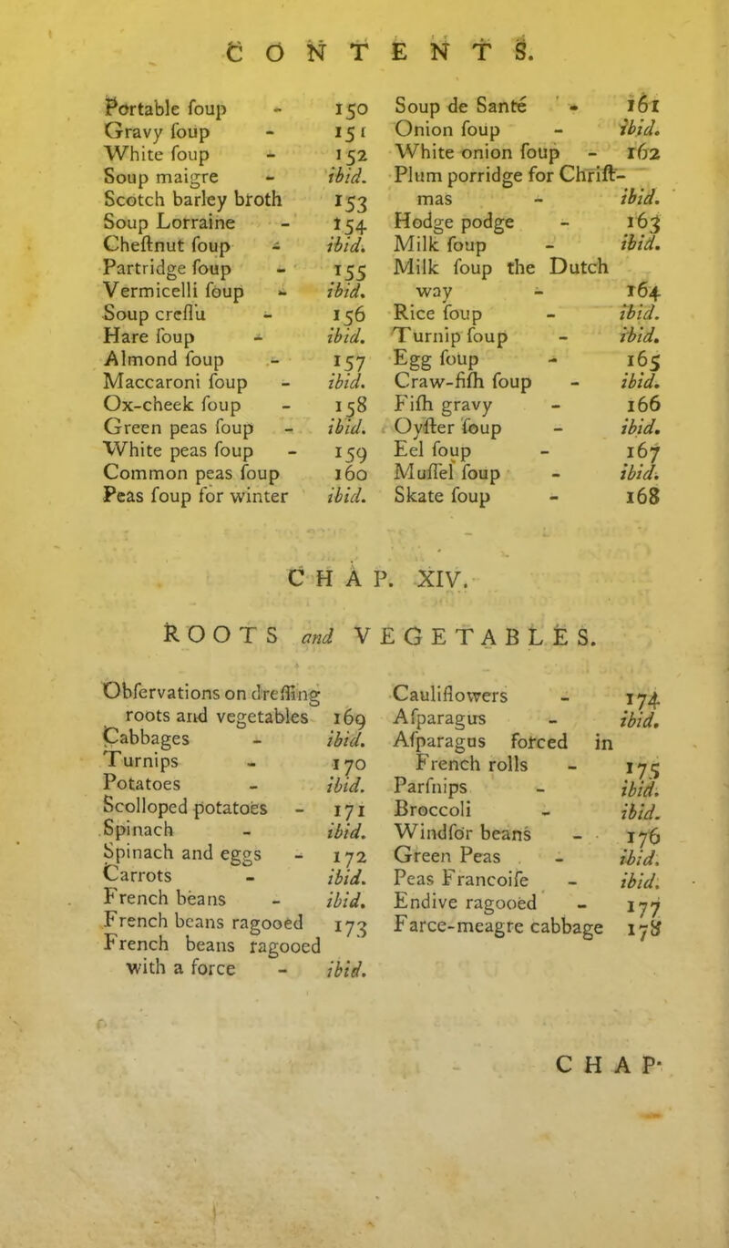 Portable foup 150 Gravy foiip *5^ White foup .’52 Soup maigre ibid. Scotch barley broth 153 Soup Lorraine 154 Cheflnut foup * ibid. Partridge foup Vermicelli foup »• ibid. Soup crefl’u Hare foup - ibid. Almond foup 157 Maccaroni foup ibid. Ox-cheek foup .V58 Green peas foup ibid. White peas foup 159 Common peas foup 160 Peas foup for winter ibid. Soup de Sante ' • 161 Onion foup ibid. White onion foup T62 Plum porridge for Chrift mas ibid. Hodge podge 163 Milk foup ibid. Milk foup the Dutch way - 164 Rice foup ibid. 'Turnip foup ibid. Egg foup 165 Craw-fifh foup ibid. Fifh gravy 166 Oyfter foup ibid. Eel foup 167 Muflef foup ibid. Skate foup 168 CHAP. XIV. Roots w vegetables. Obfervations on dTcfling roots arid vegetables Cabbages Turnips Potatoes Scolloped potatoes Spinach Spinach and eggs Carrots P'rench beans French beans ragooed French beans ragooed with a force Cauliflowers - 174. 169 Afparagus - ibid, ibid, Afparagus forced in 170 French rolls - 171J ibid. Parfnips - ibid. 171 Broccoli - ibid, ibid, Windfor beans - 17^ 172 Green Peas - ibid, ibid. Peas Francoife ^ - ibid, ibid. Endive ragooed - 177 173 Farce-meagre cabbage 17}^ ibid.