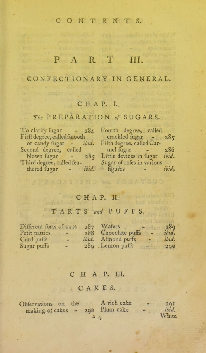 PART III. CONFECTIONARY IN GENERAL. CHAP. I., The PREPARATION of SUGARS. To clarify fugar - 284 Firft degree, calledfmooth or candy fugar - ibid. Second degree, called blown fugar - 285 Third degree, called fea- thered fugar - ibid. Fourth degree, called crackled fugar 285 Fifth degree, called Car- mel fugar , - 286 Little devices in fugar ibid. Sugar of rofes in various figures - ibidt CHAP. II. TARTS and PUFFS. Different forts of tarts 287 Wafers - 289 Petit patties - 288 Chocolate puff's - ibid. Curd puffs - ibid. Almond puff’s - ibid. Sugar puff’s - 289 .Lemon puff’s - 29a CHAP. III. . CAKES. Obfervations on the A rich cake - 291 making of cakes - 29O Plum cake - ibid.