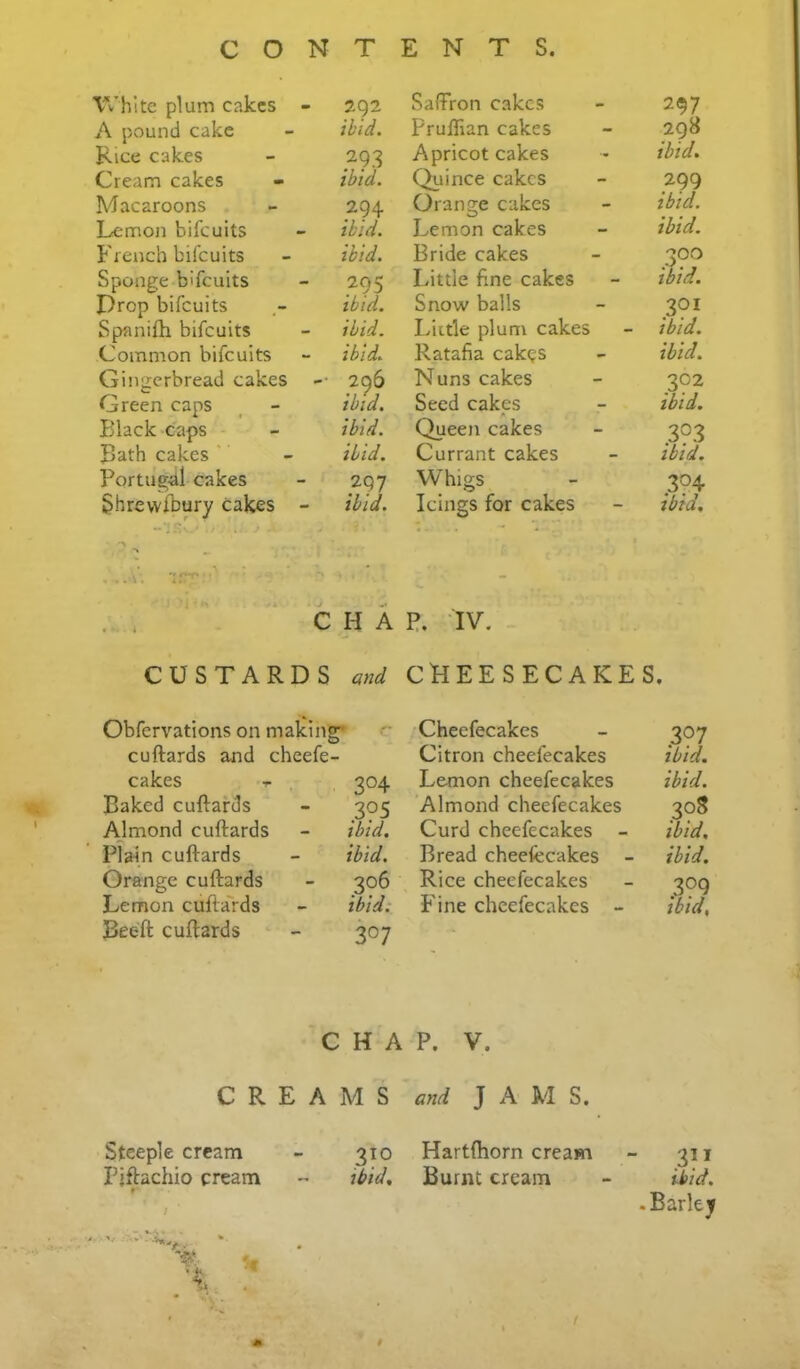 White plum cakes - 292 A pound cake - ibid. Rice cakes - 293 Cream cakes - ibid. Macaroons - 294 Lemon bifeuits - ibid. French bifeuits - ibid. Sponge bifeuits - 295 Prop bifeuits ibid. Spanifli bifeuits - ibid. Common bifeuits - ibid. Gingerbread cakes -• 296 Green caps _ - ibid. Black caps - ibid. Bath cakes ' - ibid. Portugal cakes - 297 Shrevvfbury cakes - ibid. • s • • . .. \. *!'P C H A CUSTARDS and Obfervations on making* cuftards and cheefe- cakes -r , 304 Baked cuftards - 305 Almond cuftards - ibid. Plain cuftards - ibid. Orange cuftards - 306 Lemon cufta'rds - ibid: Beeft: cuftards - 307 C H A CREAMS Steeple cream - 310 Piftachio cream - ibid. t Saffron cakes 297 Pruflian cakes 298 Apricot cakes ibid. Quince cakes 299 Orange cakes ibid. Lemon cakes ibid. Bride cakes 300 Little fine cakes ibid. Snow balls 301 Liitle plum cakes ibid. Ratafia cakes ibid. Nuns cakes 302 Seed cakes ibid. Queen cakes 3?3 Currant cakes ibid. Whigs 3?4 Icings for cakes ibid. P. IV. CHEESECAKES. ;Cheefecakes - 307 Citron cheefecakes ibid. Lemon cheefecakes ibid. Almond cheefecakes 308 Curd cheefecakes - ibid. Bread cheefecakes - ibid. Rice cheefecakes - 309 Fine cheefecakes - ibid. P. V. and J A M S. Hartftiorn cream - 311 Burnt cream - ibid. .Bar let ¥