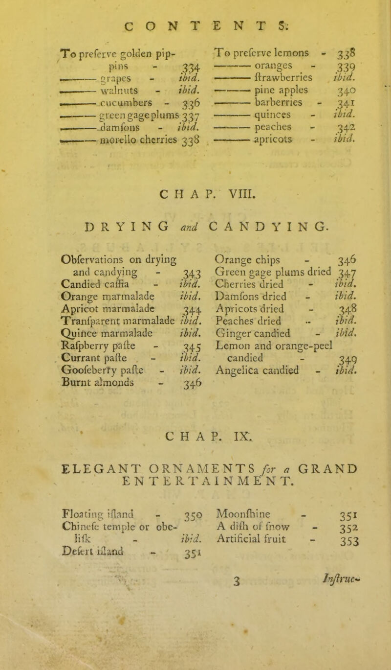 Topreferve golden pip- To preferve lemons - 33S - 334 oranges 339 ... nr^pt-’S - ibid. ■ ■ ■■ ftrawberries ibid. —— walnuts - ibid. — pine apples 340 —— .cucumbers - 3^6 barberries 341 — green gage plums 337 quinces ibid. — jdamfons - ibid. peaches 342 —— morello cherries 338 , r , apricots ibid. C H A • P. VIII. DRYING and CANDYING. Obfervations on drying and candying - 343 Candied caffia - ibid. Orange marmalade ibid. Apricot marmalade 344 Tranfparent marmalade ibid. Quince marmalade ibid. Ralpberry pafte - 345 . Currant pafte , - ibid. GoofeberTy pafte - ibid. Burnt almonds - 346 * CHAP. IX. ELEGANT ORNAMENTS/^r ^ GRAND E N T E R T A I N M E N T. Floating ifland - 350 Chinefe temple or obe- li Ik - ibid. Deftrt iiland - ' 351 • Moonfhine - 351 A difh of fnow - 352 Artificial fruit - 353 Orange chips - 346 Green gage plums dried 347 Cherries dried - ibid. Damfons dried - ibid. Apricots dried - 348 Peaches dried - ibid. Ginger candied - ibid. Lemon and orange-peel candied - 349 Angelica candied - ibid.