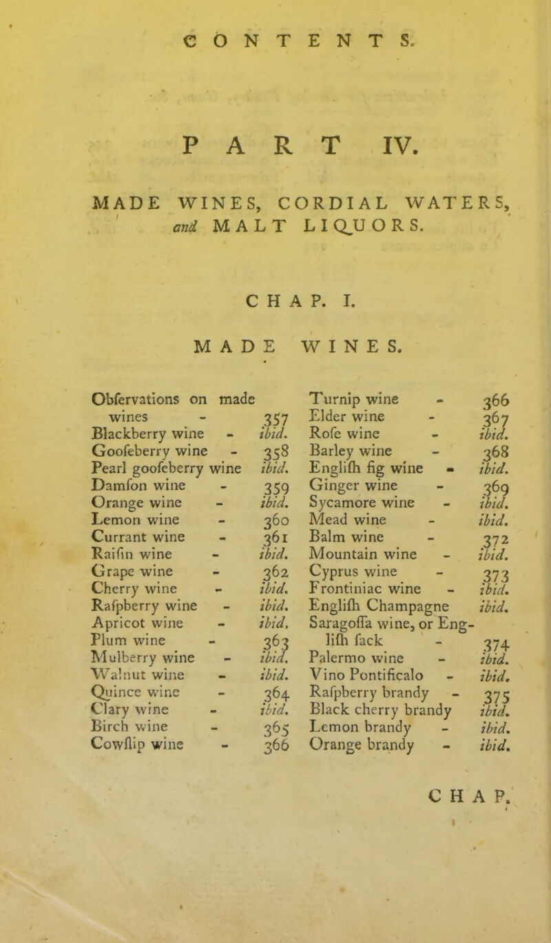 PART IV. MADE WINES, CORDIAL WATERS, ' and MALT L I Q,U O R S. CHAP. I. MADE WINES. Obfervations on made Turnip wine 366 wines .357 Elder wine .367 Blackberry wine - ibid. Rofe wine ibid. Goofeberry wine - 358 Barley wine 368 Pearl goofeberry wine ibid. Englifh fig wine ibid. Damfon wine - .359 Ginger wine .369 Orange wine - ibid. Sycamore wine ibid. Lemon wine - 360 Mead wirie ibid. Currant wine 361 Balm wine 372 Raifin wine - ibid. Mountain wine ibid. Grape wine - 362 Cyprus wine 373 Cherry wine - ibid. Frontiniac wine ibid. Rafpberry wine - ibid. Englifli Champagne ibid. Apricot wine - ibid. Saragofla wine, or Eng- Plum wine - 363 lilh fack 374 Mulberry wine - ibid. Palermo wine ibid. Walnut wine - ibid. Vino Pontificalo ibid. Qi^iince wine - .364 Rafpberry brandy .375 Clary wine - ibid. Black cherry brandy ibid. Birch v.'ine - 365 Lemon brandy ibid. Cowflip wine 366 Orange brandy ibid. CHAP. I