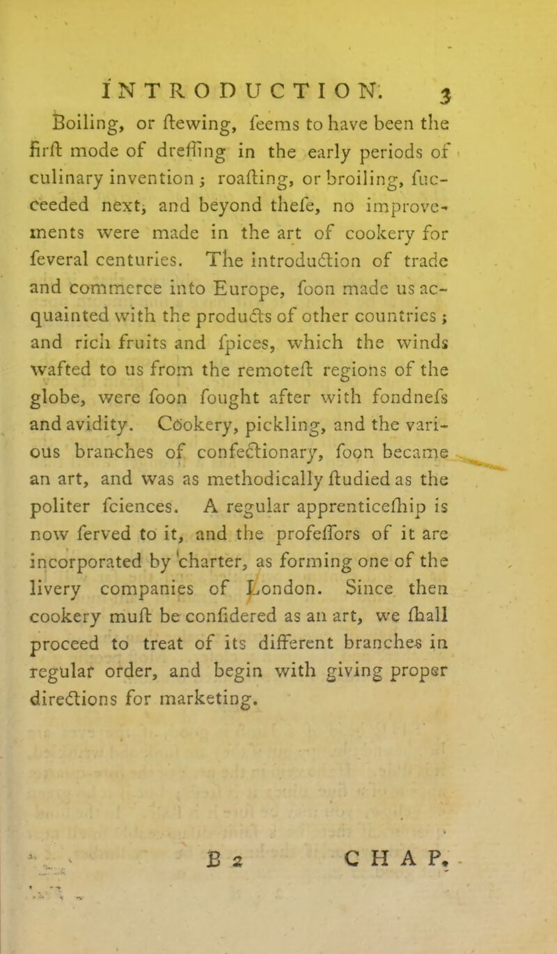 Boiling, or ftewing, feems to have been the firft mode of dreffing in the early periods of culinary invention ; roafting, or broiling, fuc- ceeded nextj and beyond thefe, no improve- ments were made in the art of cookery for feveral centuries. The introdudlion of trade and commerce into Europe, foon made us ac- quainted with the products of other countries ; and rich fruits and fpices, which the winds wafted to us from the remotefi: regions of the globe, were foon fought after with fondnefs and avidity. Cookery, pickling, and the vari- ous branches of confe6lionary, foon became an art, and was as methodically fludied as the politer fciences. A regular apprenticefliip is now ferved to it, and the profelTors of it are incorporated by charter, as forming one of the livery companies of |:.ondon. Since then cookery muft be confidered as an art, we lhall proceed to treat of its different branches in regular order, and begin with giving proper diredions for marketing. B 2 CHAP. % 'V