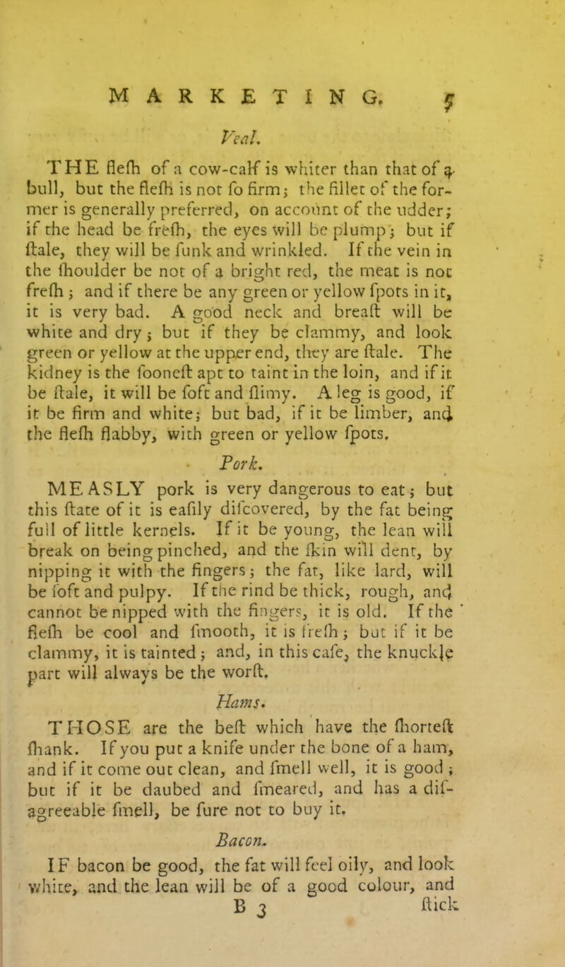 THE flefh of a cow-calf is whiter than that of ^ bull, but the flefh is not fo firmj the fillet of the for- mer is generally preferred, on account of the udder; if the head be frefh, the eyes will be plump j but if ftale, they will be funk and wrinkled. If the vein in the fhoulder be not of a bright red, the meat is not frefh j and if there be any green or yellow fpots in it, it is very bad. A good neck and bread will be white and dry j but if they be clammy, and look green or yellow at the upper end, they are ftale. The kidney is the fooncft apt to taint in the loin, and if it be ftale, it will be foft and flimy. A leg is good, if it be firm and white; but bad, if it be limber, anci the flefh flabby, with green or yellow fpots. MEASLY pork is very dangerous to eat; but this ftate of it is eafily dilcovered, by the fat being full of little kernels. If it be young, the lean will break on being pinched, and the fkin will dent, by nipping it with the fingers; the fat, like lard, will be foft and pulpy. If the rind be thick, rough, anc} cannot be nipped with the fingers, it is old. If the fiefli be cool and fmooth, it is t’rdh; but if it be clammy, it is tainted ; and, in this cafe, the knuckje part will always be the worft. Hams. THOSE are the beft which have the fliorteft fliank. If you put a knife under the bone of a ham, and if it come out clean, and fmell well, it is good ; but if it be daubed and fmeared, and has a dil- agreeable fmell, be fure not to buy it. Bacon. IF bacon be good, the fat will feel oily, and look ' white, and the lean will be of a good colour, and