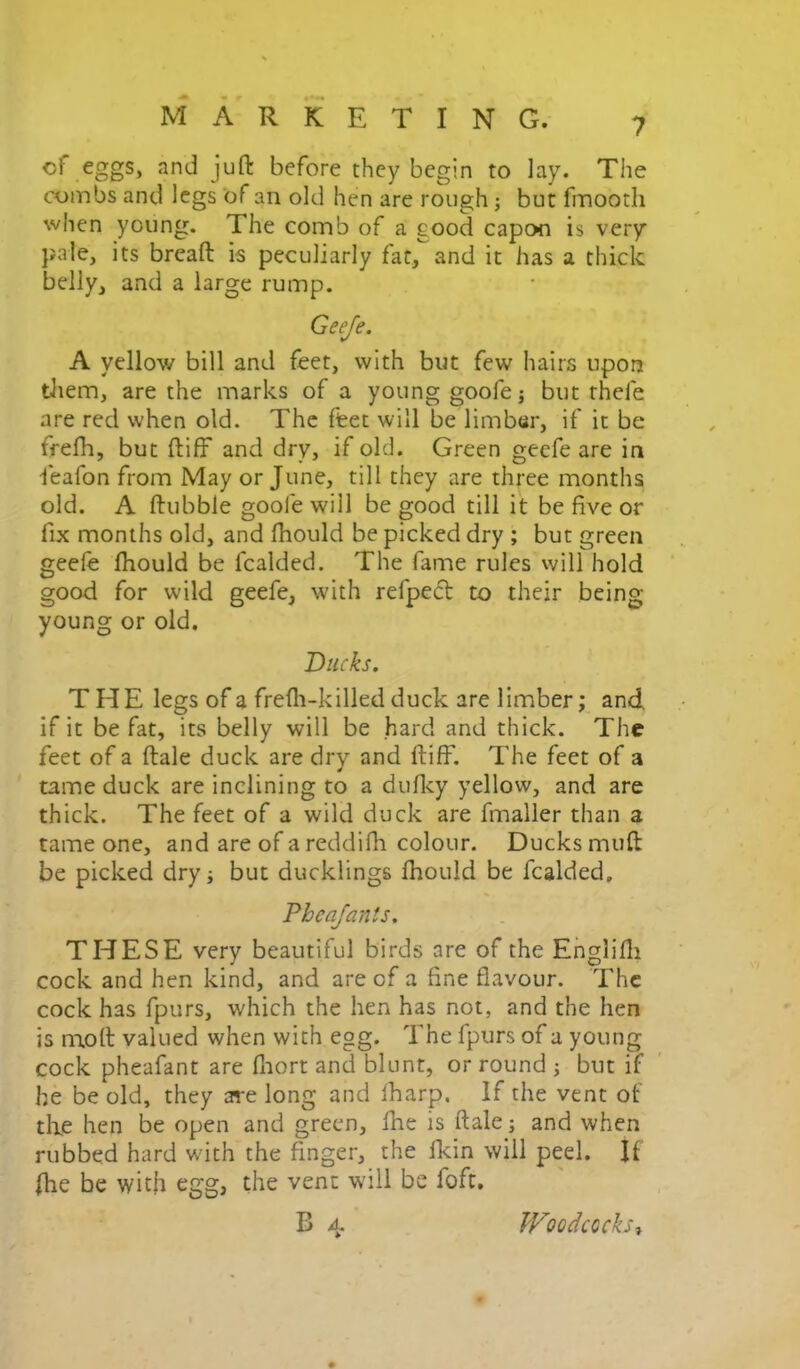 cf eggs, and juft before they begin to lay. The combs and legs of an old hen are rough j but fmooth when young. The comb of a good capon is very pale, its breaft is peculiarly far, and it has a thick belly, and a large rump. Geeje. A yellow bill and feet, with but few hairs upon tliem, are the marks of a young goofe j but thefe are red when old. The feet will be limber, if it be frefh, but ftiff and dry, if old. Green geefe are in feafon from May or June, till they are three months old. A ftubble goofe will be good till it be five or fix months old, and fhould be picked dry ; but green geefe ftiould be fcalded. The fame rules will hold good for wild geefe, with refpeft to their being young or old. Ducks. THE legs of a frefli-killed duck are limber; and if it be fat, its belly will be hard and thick. The feet of a ftale duck are dry and ftiff. The feet of a tame duck are inclining to a duftcy yellow, and are thick. The feet of a wild duck are fmaller than a tame one, and are of a reddifh colour. Ducks muft be picked dry j but ducklings fhould be fcalded, Pheajanis, THESE very beautiful birds are of the Ehglifti cock and hen kind, and are cf a fine flavour. The cock has fpurs, which the hen has not, and the hen is n^oft valued when with egg. The fpurs of a young cock pheafant are fnort and blunt, or round ; but if he be old, they are long and lharp. If the vent of tlie hen be open and green, fhe is ftale j and when rubbed hard wdth the finger, the fkin will peel. If fhe be with egg, the vent will be foft, B 4 Woodcocks