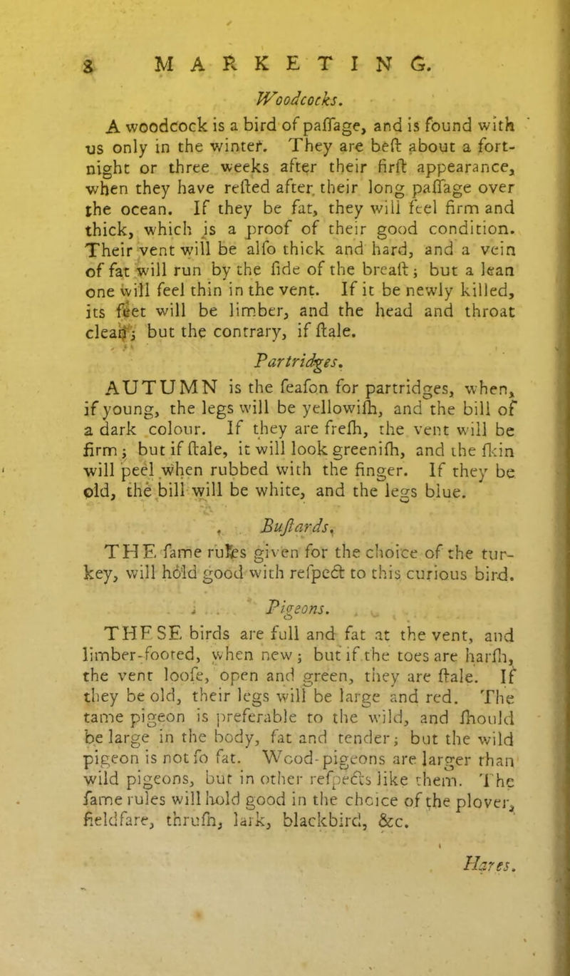 Woodcocks. A woodcock is a bird'of palTage, and is found with us only in the wintei. They are beft about a fort- night or three .weeks after their firft appearance, when they have refted after, their long paflage over the ocean. If they be fat, they will feel firm and thick, which js a proof of their good condition. Their vent will be alfo thick and hard, and a vein of fat will run by the fide of the breaft; but a lean one will feel thin in the vent. If it be newly killed, its fiiet will be limber, and the head and throat cleaifi but the contrary, if flale. ' . ' • 'Partridges. AUTUMN is the feafon for partridges, when, if young, the legs will be yellowilh, and the bill of a dark .colour. If they are frelh, the vent will be firmi but if ftale, it will look greenifh, and the fl<in willpeel when rubbed with the finger. If they be old, the bill will be white, and the less blue. C*- , Bujlards^ THE fame rulfes given for the choice of the tur- key, will hd’ld good vvith refpedt: to this curious bird. i ... . Pigeons. . THE SE birds are full and fat at the vent, and limber-footed, when new; butif.the toes are harfii, the vent loofe, open and green, tiiey are ftale. If they be old, their legs will be large and red. The tame pigeon Is preferable to the wild, and Ihould be large in the body, fat and tender; but the wild pigeon is notfo fat. Wcod-pigcons are larger rhaiv wild pigeons, but in other refj^edls like them, 'fhe fame rules will lit:>ld good in the choice of the plover, fieldfare, thrufn, lark, blackbird, &c. Hares.