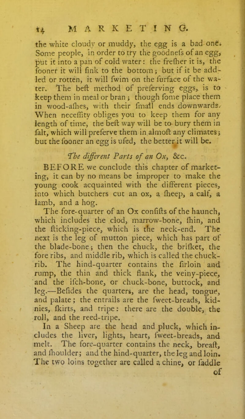 *4 the white cloudy or muddy, the egg is a bad onCi Some people, in order to try the goodnefs of an egg, jDUt it into a pan of cold water: the frefher it is, the fooner it will fink to the bottom; but if it be add- led or rotten, it will fwim on the furface of the wa- ter. The beft method of preferving eggs, is to ~ keep them in meal or bran ; though fome place them in wood-aflies, with their fmail ends downwards. When necelTity obliges you to keep them for any length of time, the beft way will be to bury them in fait, which will preferve them in almoft any climates; but the fooner an egg is ufed, the better^it will be- different Parts of an Oxy &c. BEFORE we conclude this chapter of market- ing, it can by no means be improper to make the young cook acquainted with the different pieces, into which butchers cut an ox, a ftieep, a calf, a lamb, and a hog. The fore-quarter of an Ox confifts of the haunch, which includes the clod, marrow-bone, fhin, and the fticking-piece, which is the neck-end. The next is the leg of mutton piece, which has part of the blade-bone; then the chuck, the briflcet, the fore ribs, and middle rib, which is called the chuck- rib. The hind-quarter contains the firloin and rump, the thin and thick flank, the veiny-piece, and the ifch-bone, or chuck-bone, buttock, and leg.—Befides the quarters, are the head, tongue, and palate; the entrails are the fweet-breads, kid- nies, fkirts, and tripe: there are the double, the roll, and the reed-tripe. In a Sheep are the head and pluck, which in- cludes the liver, lights, heart, fweet-breads, and melt. The fore-quarter contains the neck, breaft, and flioulder; and the hind-quarter, the leg and loin. The two loins together are called a chine, or faddle of