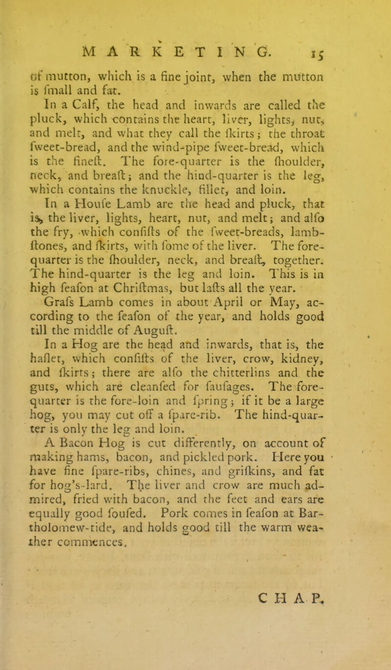 (5t mutton, which is a fine joint, when the mutton is fmall and fat. In a Calf, the head and inwards are called the pluck, which contains the heart, liver, lights^ nut^ and melt, and vvhat they call the Ikirts; the throat fweet-bread, and the wind-pipe fwcet-bread, which is the^ fineft. The fore-quarter is the fhoulder, neck, and bread; and the hind-quarter is the leg, which contains the knuckle, filler, and loin. In a Hout'e Lamb are the head and pluck, that isi, the liver, lights, heart, nut, and melt; and alfo the fry, -which confids of the fweet-breads, lamb- ftones, and fkirts, with fome of the liver. The fore- quarter is the fhoulder, neck, and brealt, together. The hind-quarter is the leg and loin. This is in high feafon at Chridmas, but lads all the year. Grafs Lamb comes in about April or May, ac- cording to the feafon of the year, and holds good till the middle of iVugud. In a Hog are the head and inwards, that is, the hafiet, which confids of the liver, crow, kidney, and Ikirts; there are alfo the chitterlins and the guts, which are cleanfed for faufages. The'fore- quarter is the fore-loin and fpring; if it be a large hog, you may cut off a fpare-rib. The hind-quar- ter is only the leg and loin. A Bacon Hog is cut differently, on account of making hams, bacon, and pickled pork. Here you have fine fpare-ribs, chines, and grilkins, and fat for hog’s-lard. The liver and crow are much ad- mired, fried with bacon, and the feet and ears are equally good foufed. Pork comes in feafon at Bar- tholomew-tide, and holds good till the warm we.a- ther commences. C H A - P.