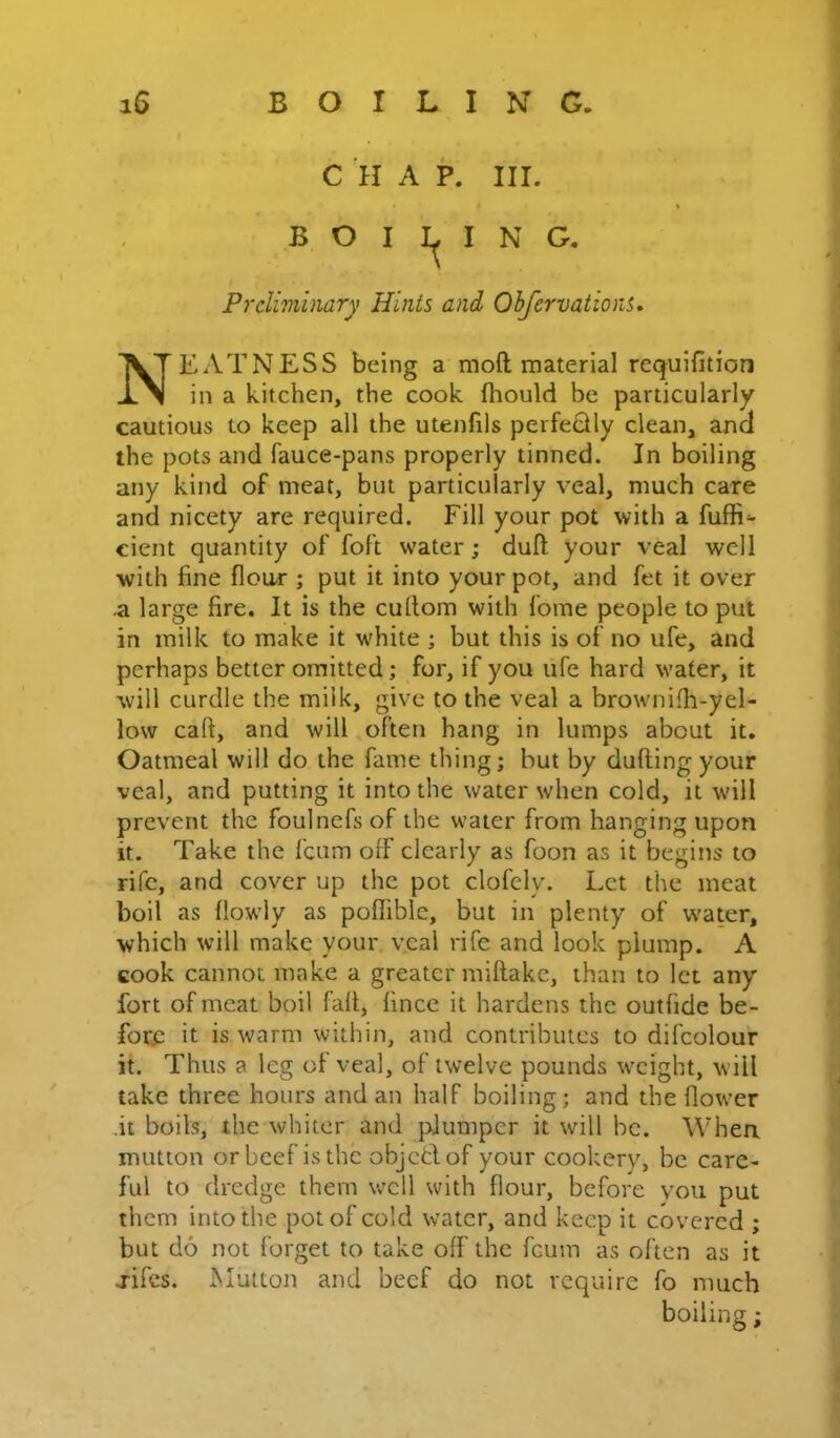 C H A P. III. B O I I N G Prcliviinary Hints and Obfervations. EATNESS being a moft material requifition in a kitchen, the cook fliould be particularly cautious to keep all the utenfils perfeQly clean, a.ncl the pots and fauce-pans properly tinned. In boiling any kind of meat, but particularly veal, much care and nicety are required. Fill your pot with a fuffi^ cient quantity of foft water; duft your veal well with fine flour ; put it into your pot, and fet it over ,a large fire. It is the cultom with I'ome people to put in milk to make it w'hite ; but this is of no ufe, and perhaps better omitted; for, if you ufe hard water, it will curdle the milk, give to the veal a brownifli-yel- low caft, and will often hang in lumps about it. Oatmeal will do the fame thing; but by dulling your veal, and putting it into the water when cold, it will prevent the foulnefs of the water from hanging upon it. Take the fcum off clearly as foon as it begins to rifc, and cover up the pot clofely. Let the meat boil as llowly as poflible, but in plenty of water, which will make your veal rife and look plump. A cook cannot make a greater miftake, than to let any fort of meat boil fall, lincc it hardens the outfide be- fore it is warm within, and contributes to difcolour it. Thus a leg of veal, of twelve pounds weight, will take three hours and an half boiling; and the flower fit boils, the whiter and plumper it will be. When mutton or beef is the objcdof your cookery, be care- ful to dredge them w'ell with flour, before you put them into the pot of cold water, and keep it covered ; but do not forget to take off the fcum as often as it jifes. Mutton and beef do not require fo much