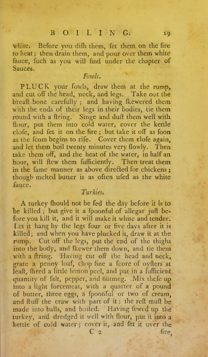 ^9 Before you difli them, fet them on the fire to heat; then drain them, and pour over them white fauce, fuch as you will find under the chapter of Sauces. Fowls. PLUCK yoiir foNvls, draw th6n at the rump, and cut off the head, neck, and legs. Take out the breafli-bone carefully ; and having fkewered them with the ends of their legs in their bodies, tie them round with a Bring. Singe and dud them well with flour, put them into cold water, cover the kettle clofe, and fet it on the fire; but take it off as foon as the feum begins to rife. Cover them clofe again, and let them boil twenty minutes very flowly. Then take them off, and the heat of the water, in half an hour, will ftew them fufficiently. Then treat them in the fame manner as above direfted for chickens ; though melted butter is as often ufed as the white fauce. Turkiesk A turkey flioiild not be fed the d^ly before it is to be killed ; but give it aTpoonful of allegar juft be- fore you kill it, and it will make it white and tender. Let it hang by the legs four or five days after it is killed; and when you have plucked it, draw it at the rump. Cut off the legs, put the end of the thighs into the body, and fkewer them down, and tie them wuth a firing. Having cut off the head and neck, grate a penny loaf, chop fine a fcore of oyfters at lead, fhred a little lemon peel, and put in a fufficicnt quantity of fait, pepper, and nutmeg. Mix thefe up into a light forcemeat, with a quarter of a pound of butter, three eggs, a fpoohful or two of cream, and duff the craw with part of it; tho reft rnild he made into balls, and boiled. Having fewed Up the turkey, and dredged it well with flour, put it into a kettle of cold water; cover it, and fet it over the C 2 fire.