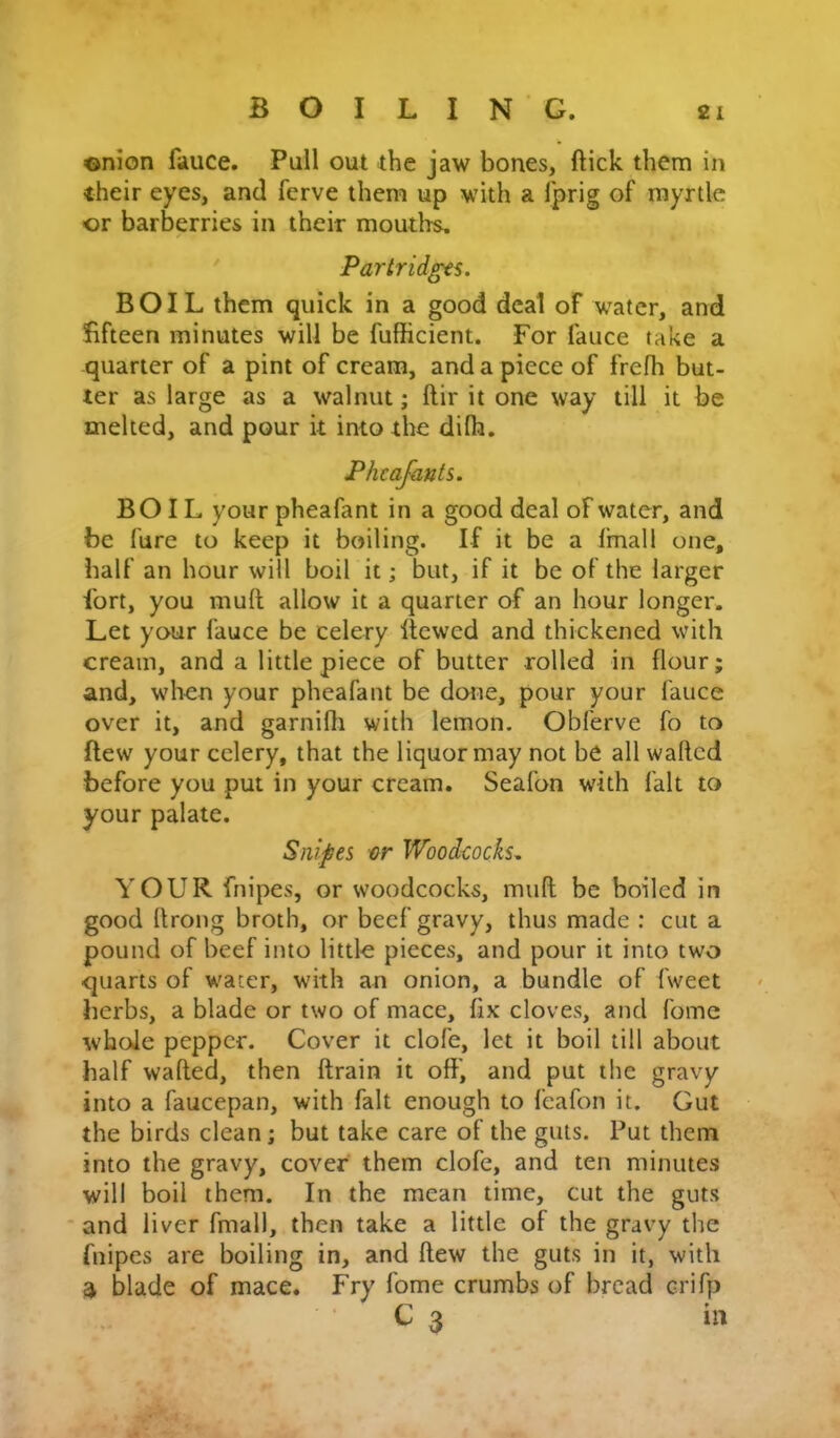 «nion fauce. Pull out the jaw bones, ftick them in their eyes, and ferve them up with a Iprig of myrtle or barberries in their mouths. ' Partridgts. BOIL them quick in a good deal of water, and fifteen minutes will be fufficient. For fauce take a quarter of a pint of cream, and a piece of frefh but- ter as large as a walnut; ftir it one way till it be melted, and pour it into the difh. Pheafanti. BOIL your pheafant in a good deal of water, and be fare to keep it boiling. If it be a fmall one, half an hour will boil it; but, if it be of the larger fort, you mull allow it a quarter of an hour longer. Let your fauce be celery llewcd and thickened with cream, and a little piece of butter rolled in flour; and, when your pheafant be done, pour your fauce over it, and garnilli with lemon. Obferve fo to flew your celery, that the liquor may not be all waRcd before you put in your cream. Seafon with fait to your palate. Snipes or Woodcocks, YOUR fnipes, or woodcocks, mud be boiled in good Itrong broth, or beef gravy, thus made : cut a pound of beef into little pieces, and pour it into two quarts of waeer, with an onion, a bundle of fweet herbs, a blade or two of mace, fix cloves, and fomc whole pepper. Cover it clofe, let it boil till about half wafted, then drain it off, and put the gravy into a faucepan, with fait enough to feafon it. Gut the birds clean; but take care of the guts. Put them into the gravy, cover them clofe, and ten minutes will boil them. In the mean time, cut the guts * and liver fmall, then take a little of the gravy the fnipes are boiling in, and flew the guts in it, with a blade of mace. Fry fome crumbs of bread crifp G 3