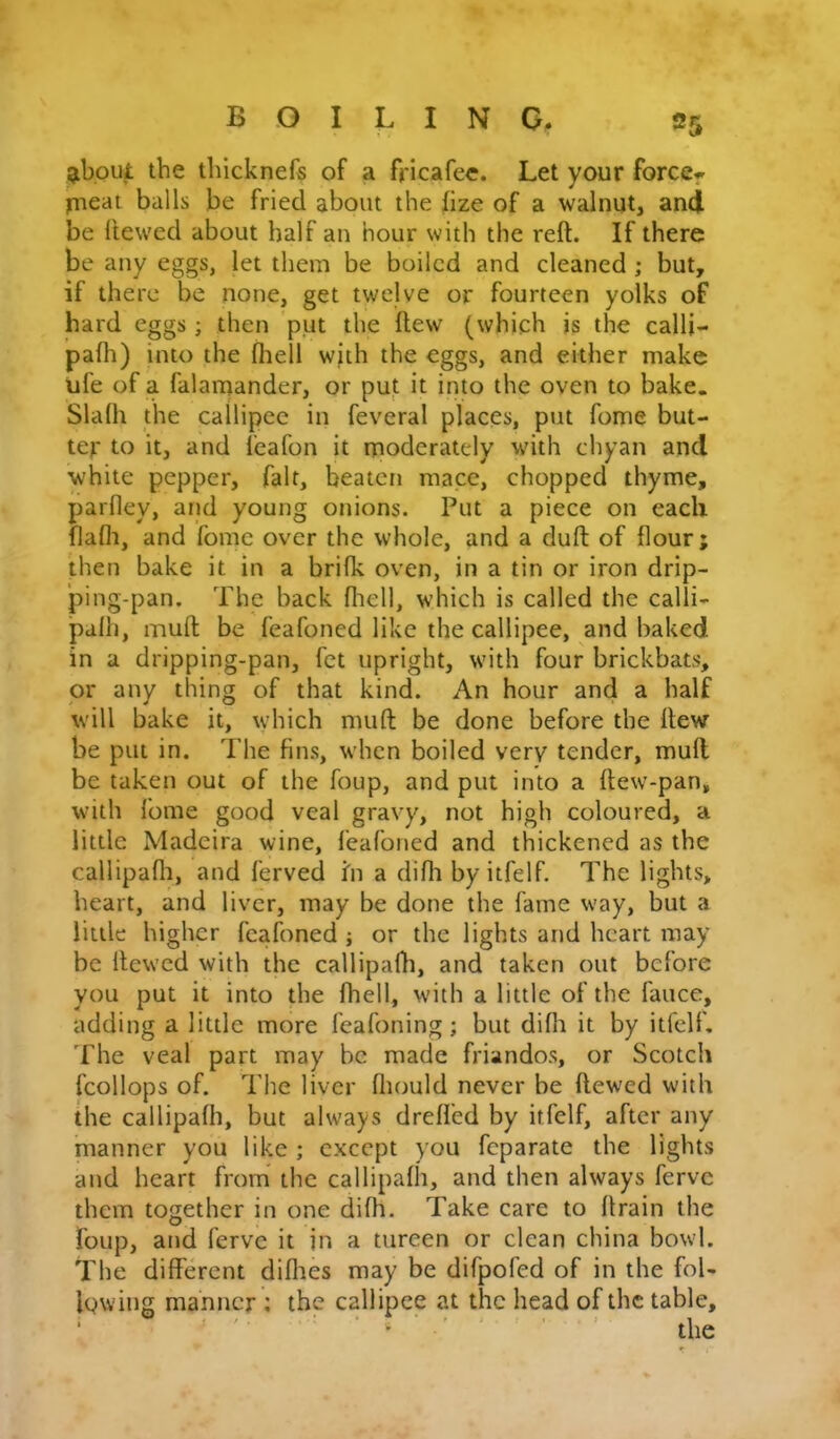 giboul: the thicknefs of a fricafec. Let your force^ pieat balls be fried about the fize of a walnut, and be Hewed about half an hour with the reft. If there be any eggs, let them be boiled and cleaned ; but, if there be none, get twelve or fourteen yolks of hard eggs ; then put the flew (which is the calli- palh) into the fhell wjth the eggs, and either make ufe of a falamander, or put it into the oven to bake. Slafti the cailipce in feveral places, put fome but- ter to it, and fcafon it rpoderatcly with chyan and white pepper, fait, beaten macc, chopped thyme, parfley, aiid young onions. Put a piece on each flafli, and fome over the whole, and a dull of flour; then bake it in a brilk oven, in a tin or iron drip- ping-pan. The back ftiell, which is called the calli- palh, muft; be feafoned like the callipee, and baked in a dripping-pan, fet upright, with four brickbats, or any thing of that kind. An hour and a half will bake it, which muft; be done before the ftew be put in. The fins, when boiled very tender, mull be taken out of the foup, and put into a ftew-pan, with fome good veal gravy, not high coloured, a little Madeira wine, feafoned and thickened as the callipafli, and ferved hi a difti by itfelf. The lights, heart, and liver, may be done the fame way, but a little higher feafoned ; or the lights and heart may be Hewed with the callipafti, and taken out before you put it into the fhell, with a little of the fauce, adding a little more feafoning; but dilh it by itfelf. The veal part may he made friandos, or Scotch fcollops of. The liver fliould never be Hewed with the callipafti, but always drelfed by itfelf, after any manner you like ; except you feparate the lights and heart from* the callipafti, and then always ferve them together in one difh. Take care to ftrain the foup, and ferve it jn a tureen or clean china bowl. The different difties may be difpofed of in the fol- lowing manner ; the callipee at the head of the table, ^ ^ ■ the