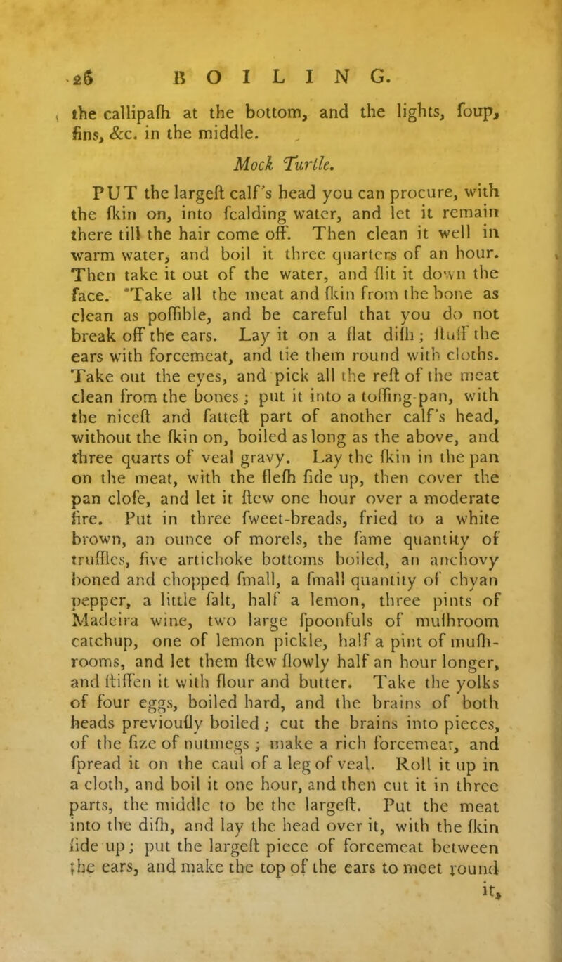 , the callipafh at the bottom, and the lights, foup, fins. See. in the middle. Mock Turtle. PUT the largefl calf’s head you can procure, with the ^l^in on, into fcalding water, and let it remain there till the hair come off. Then clean it well in warm water, and boil it three quarters of an hour. Then take it out of the water, and flit it down the face. ‘Take all the meat and fltin from the bone as clean as poffible, and be careful that you do not break off the cars. Lay it on a flat difh ; Itulf the ears with forcemeat, and tie them round with cloths. Take out the eyes, and pick all the reft of the meat clean from the bones ; put it into a toffing-pan, with the niceft and faitett part of another calf’s head, without the fkin on, boiled as long as the above, and three quarts of veal gravy. Lay the fkin in the pan on the meat, with the tlefh fide up, then cover the pan clofe, and let it flew one hour over a moderate fire. Put in three fweet-breads, fried to a white brown, an ounce of morels, the fame qiiamky of truffles, five artichoke bottoms boiled, an anchovy boned and chopped fmall, a fmall quantity of chyan pepper, a little fait, half a lemon, three pints of Madeira wine, two large fpoonfuls of mufhroom catchup, one of lemon pickle, half a pint of mufli- rooms, and let them flew flowlv half an hour longer, and ftiffen it with flour and butter. Take the yolks of four eggs, boiled hard, and the brains of both heads previoufly boiled ; cut the brains into pieces, of the fize of nutmegs ; make a rich forcemeat, and fpread it on the caul of a leg of veal. Roll it up in a cloth, and boil it one hour, and then cut it in three parts, the middle to be the largeft. Put the meat into the difti, and lay the head over it, with the fkin fide up; put the largeft piece of forcemeat between ;hc ears, and make the top of the ears to meet vound it*