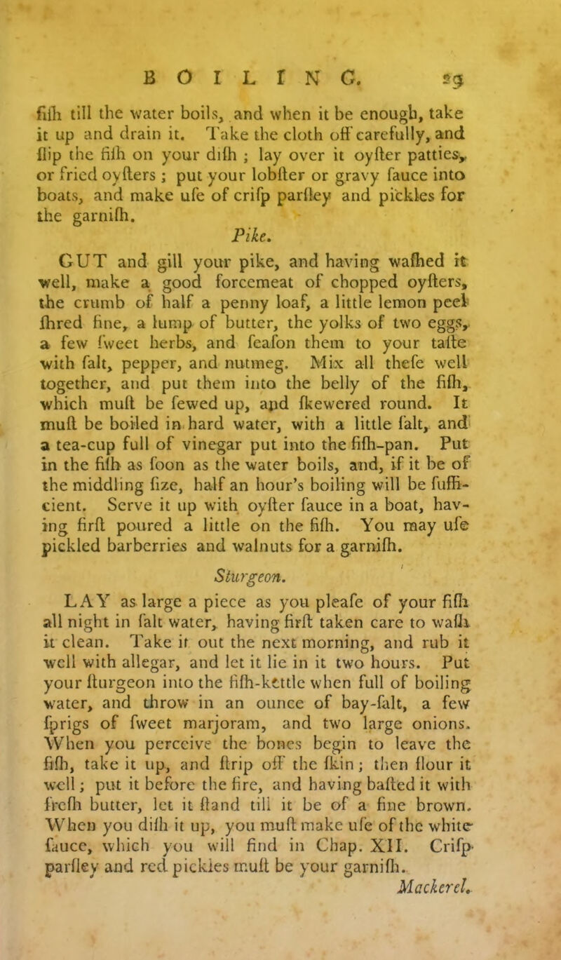 fiili till the water boils, and when it be enough, take it up and drain it. Take the cloth off carefully, and flip the fifh on your ddh ; lay over it oyfter patties^ or fried oyfters ; put your lobfter or gravy fauce into boats, and make ufe of crifp parfley and pickles for the garnifh. Pike, GUT and gill your pike, and having wafhed it well, make a good forcemeat of chopped oyfters, the crumb of half a penny loaf, a little lemon peek fhred fine, a lump of butter, the yolks of two eggs,, a few (weet herbs, and feafon them to your talle with fait, pepper, and nutmeg. Mix all thefe well together, and put them into the belly of the fifh, which muft be fewed up, apd fkewered round. It muft be boiled in hard water, with a little fait, and a tea-cup full of vinegar put into the fifh-pan. Put in the filb as foon as the water boils, and, if it be of the middling fize, half an hour’s boiling will be fufti- cient. Serve it up with oyfter fauce in a boat, hav- ing firft poured a little on the fifli. You may ufe pickled barberries and walnuts for a garnifh. Sturgeon. LAY as large a piece as you pleafe of your fifli all night in fait water, having firft taken care to wafli it clean. Take it out the next morning, and rub it well with allcgar, and let it lie in it two hours. Put your fturgeon into the fifh-kettlc when full of boiling water, and throw in an ounce of bay-falt, a few fprigs of fweet marjoram, and two hrge onions. When you perceive the bones begin to leave the fifli, take it up, and ftrip off the fkin; tlien flour it well; put it before the fire, and having bafted it with Ircfli butter, let it ftand till it be of a fine brown. When you difh it up, you muft make ufe of the white fauce, which you will find in Chap. XU. Crifp- parfley and red pickles rnuft be your garnifli. Mackerel,.