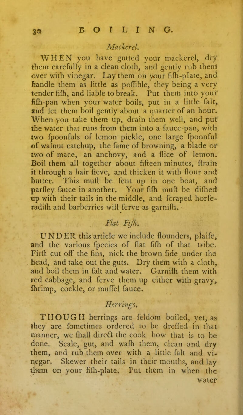 ZO Mackerel. WHEN you have gutted your mackerel, dry them carefully in a clean cloth, and gently rub then! over with vinegar. Lay them on your fifh-plate, and handle them as little as poflible, they being a very lender fifh, and liable to break. Put them into your' fifh-pan when your water boils, put in a little fait, and let them boil gently about a quarter of an hour. When you take them up, drain them well, and put the water that runs from them into a fauce-pan, with two fpoonfuls of lemon pickle, one large fpoonful of walnut catchup, the fame of browning, a blade or two of mace, an anchovy, and a flice of lemon. Boil them all together about fifteen minutes, drain it through a hair fieve, and thicken it with flour and butter. This mud be fent up in one boat, and pardey fauce in another. Your fifll mud be difhed up with their tails in the middle, and fcraped horfe- radifli and barberries will ferve as garnifh. ■ Flat Fijh. UNDER this article we include dounders, plaife, and the various fpecies of dat fifh of that tribe. Fil'd cut off the fins, nick the brown fide under the head, and take out the guts. Dry them with a cloth, and boil them in fait and water. Garnidi them with red cabbage, and ferve them up either with gravy, dirimp, cockle, or muffel fauce. Herrings* THOUGH herrings arc feldom boiled, yet, as they are fometimes ordered to be dred'ed in that manner, we fhall dirctl the cook how that is to be done. Scale, gut, and wadi them, clean and dry them, and rub them over with a little fait and vi- negar. Skewer their tails in their mouths, and lay iliem on your fidi-plate. Put them in w'hen the water