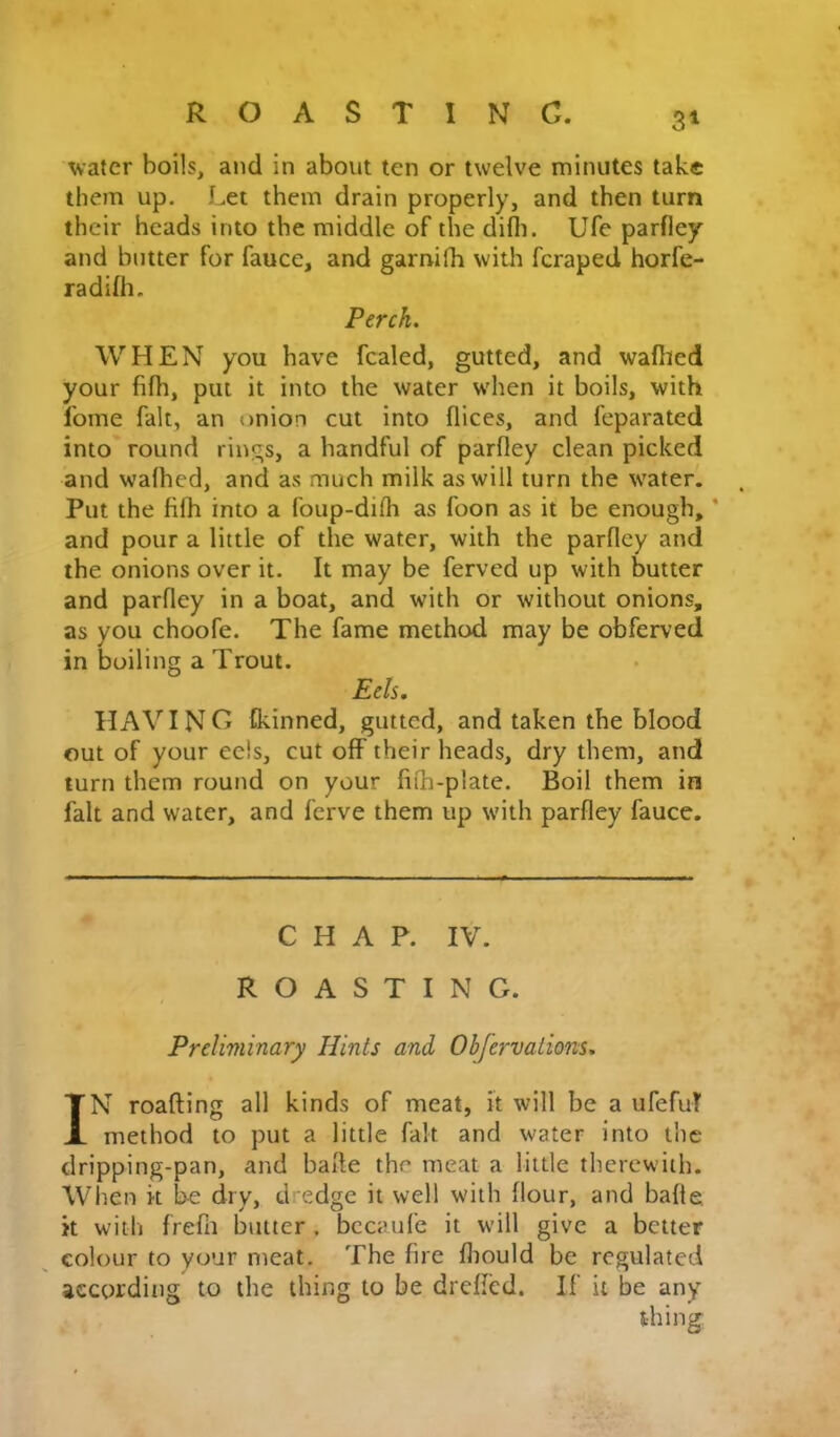 water boils, and in about ten or twelve minutes take them up. Let them drain properly, and then turn their heads into the middle of the difli. Ufe parfley and butter for faucc, and garnifh with feraped horfe- radifh. Perch. WHEN you have fcaled, gutted, and waflied your fifh, put it into the water when it boils, with Ibme fait, an onion cut into flices, and feparated into round rings, a handful of parfley clean picked and wafhed, and as much milk as will turn the waterl Put the fifh into a foup-difh as foon as it be enough, * and pour a little of the water, with the parfley and the onions over it. It may be ferved up with butter and parfley in a boat, and with or without onions, as you choofe. The fame method may be obferved in boiling a Trout. Eds. HAVING tkinned, gutted, and taken the blood out of your eels, cut oflF their heads, dry them, and turn them round on your fifh-plate. Boil them in fait and water, and ferve them up with parfley fauce. CHAP. IV. ROASTING. Preliminary Hints and Obfervaiions. IN roafting all kinds of meat, it will be a ufefuT method to put a little fait and water into the dripping-pan, and bafle the meat a little therewith. When k be dry, dredge it well with flour, and bafle k with frefii butter , bccaufe it will give a better colour to your meat. The fire fliould be regulated according to the thing to be drefled. If it be any thing