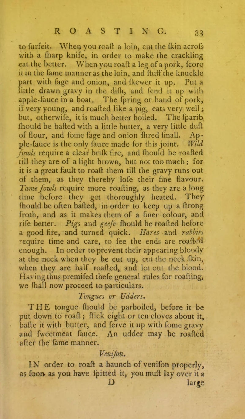 to furfeit. Wheii you roafi; a loin, cut the {kin acroii with a (harp knife, in order to make the crackling eat the better. When you roafi a leg of a pork, fcoro it in the fame manner as the loin, and fluff the knuckle part with fage and onion, and fkewe.r it up. Put a little drawn gravy in the difh, and fend it up with apple-fauce in a boat. The fpring or hand of pork, if very young, and roafled like a pig, eats very well ; but, otherwife, it is much better boiled. The fparib, fhould be bafled with a little butter, a very little dufl of flour, and fome fage and onion Hired fmall. Ap- ple-fauce is the only fauce made for this joint. Wild fowls require a clear brifk fire, and fhould be roafled till they are of a light brown, but not too much ; for it is a great fault to roafi them till the gravy runs out of them, as they thereby lofe their fine flavour. Tame fowls require more roafling, as they are a long lime before they get thoroughly heated. They fhould be often bafled, in order to keep up a flrong froth, and as it makes them of a finer colour, and rife better. Pigs and geefe fliould be roafled before a good fire, and turned quick. Hares and rabbits require time and care, to fee the ends are roafldH enough. In order to prevent their appearing bloody at the neck when they be cut up, cut the neck,flcin, when they are half roafled, and let out the blood. Having thus premifed thefe general rules for roafling, WQ fliall now proceed to particulars. Tongues or Udders. THE tongue fhould be parboiled, before it be put down to roafi; flick eight or ten cloves about it, ■ bade it with butter, and ferve it up with fome gravy and fweetmeat fauce. An udder may be roafled after the fame manner. Venifon. IN order to roafi a haunch of venifon properly, as foorv as you have fpitted it, you mufl lay over it a D large