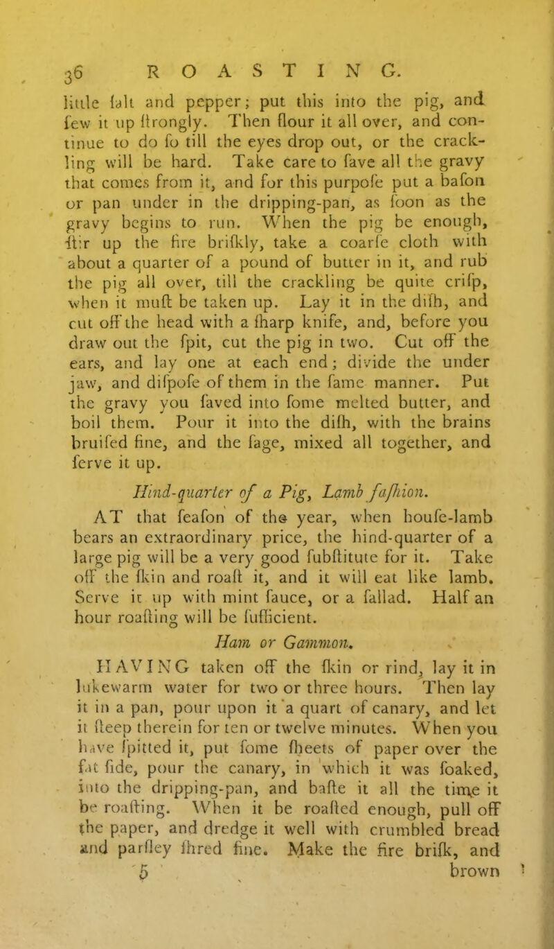 little lalt and pepper; put this into the pig, and few it np Itrongly. Then flour it all over, and con- tinue to do fo till the eyes drop out, or the crack- ling will be hard. Take care to fave all the gravy that comes from it, and for this purpofe put a bafon or pan under in the dripping-pan, as foon as the gravy begins to run. When the pig be enough, itir up the Are brilkly, take a coarfe cloth with about a quarter of a pound of butter in it, and rub the pig all over, till the crackling be quite crifp, when it muft be taken up. Lay it in the difh, and cut off the head with a fharp knife, and, before you draw out the fpit, cut the pig in two. Cut off the ears, and lay one at each end; divide the under jaw, and difpofe of them in the fame manner. Put the gravy you faved into fome melted butter, and boil them. Pour it into the difh, with the brains bruifed fine, and the fage, mixed all together, and ferve it up. Hind-quarter of a Pig, Lamh faflion. AT that feafon of the year, when houfe-Iamb bears an extraordinary price, the hind-quarter of a large pig will be a very good fubflitute for it. Take off the fltin and roafl it, and it will eat like lamb. Serve it up with mint fauce, or a fallad. Half an hour roafling will be luflicient. Ham or Gammon, IIAV'ING taken off the fl-tin or rind, lay it in lukewarm water for two or three hours. Then lay it in a pan, pour upon it a quart of canary, and let it fleep therein for ten or twelve minutes. When you have fpitted it, put fome flieets of paper over the f.U fide, pour the canary, in 'which it was foaked, into the dripping-pan, and bafte it all the tin\e it be roalfing. When it be roafled enough, pull off (he paper, and dredge it well with crumbled bread and parfley Ihred fine. Make the fire brifk, and '5 brown
