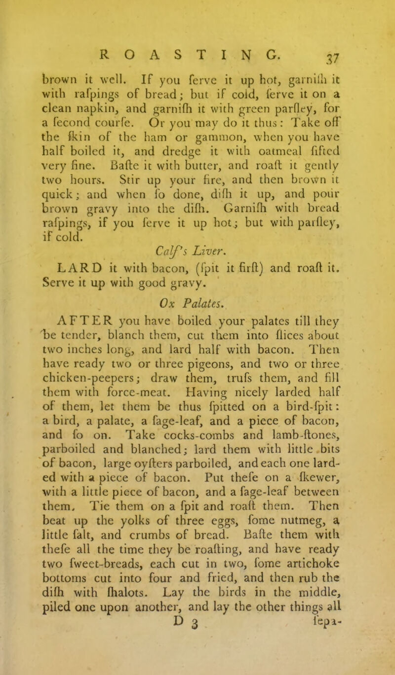 brown it well. If you ferve it up hot, garnilh it with rafpings of bread; but if cold, lerve it on a clean napkin, and garnifh it with green parfley, for a fecond courfe. Or you may do it thus : Take off' the fkin of the ham or gammon, when you have half boiled it, and dredge it with oatmeal fifted very fine. Bafte it with butter, and roaff; it gently two hours. Stir up your fire, and then brown it quick; and when lb done, diffi it up, and poiir brown gravy into the difli. Garniffi with bread rafpings, if you ferve it up hot; but wdth pailley, if cold. LARD it with bacon, (fpit it firft) and roaff it. Serve it up with good gravy. AFTER you have boiled your palates till they 'be tender, blanch them, cut them into flices about two inches long, and lard half with bacon. Then have ready two or three pigeons, and two or three, chicken-peepers; draw them, trufs them, and fill them with force-meat. Having nicely larded half of them, let them be thus fpitted on a bird-fpit: a bird, a palate, a fage-leaf, and a piece of bacon, and fo on. Take cocks-combs and lamb-ffones, parboiled and blanched; lard them with little bits of bacon, large oyfters parboiled, and each one lard- ed with a piece of bacon. Put thefe on a fleewer, with a little piece of bacon, and a fage-leaf between them. Tie them on a fpit and roaff them. Then beat up the yolks of three eggs, fome nutmeg, a little fait, and crumbs of bread. Baffe them with thefe all the time they be roaffing, and have ready two fweet-breads, each cut in two, fome artichoke bottoms cut into four and fried, and then rub the diffi with flialots. Lay the birds in the middle, piled one upon another, and lay the other things all Calf's Liver. Ox Palates. D 3