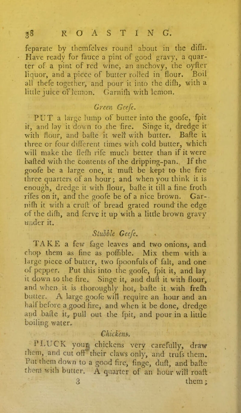 feparate by thcmfelves round about in the difli. H ave ready for faucc a pint of good gravy, a quar- ter of a pint of red wine, an anchovy, the oyfter liquor, and a piece of butter rolled in flour. Boil all thefe together, and pour it into the difli, with a little juice ofleinon. Garnifli with lemon. Grmi Geefe. PUT a large lump of butter into the goofe, fpit it, and lay it clown to the fire. Singe it, dredge it with flour, and bade it well with batter. Bafle it three or four different times with cold butter, which will make the flefli rife much better than if it were liafled with the contents of the drippirrg-pan. If the goofe be a large one,_ it muff be kept to the fire three quarters of an hour; and when you think it is enough, dredge it with flour, bafle it till a fine froth rifes on it, and the goofe be of a nice brown. Gar- nifli it with a cruft of bread grated round the edge of the difh, and ferve it up with a little brown gravy under it. Stubble Geefe. » TAKE a few fage leaves and two onions, and chop them as fine as poffible. Mix them with a large piece of butter, two fpoonfuls of fait, and one of pepper. Put this into the goofe, fpit it, and lay it down to the fire. Singe it, and duft it with flour, and when it is thoroughly hot, bafle it with frefh butter. A large goofe will require an hour and an half before a^^good fire, and when it be done, dredge and bade it, pull out the fpit, and pour in a little boiling water. ChicJiem. PLUCK youpi chickens very carefully, draw them, and cut off'^their claws only, and trufs them. Put them down to a good fire, fingc, duff, and bade thenl with butter. A quarter of an hour will roafl-