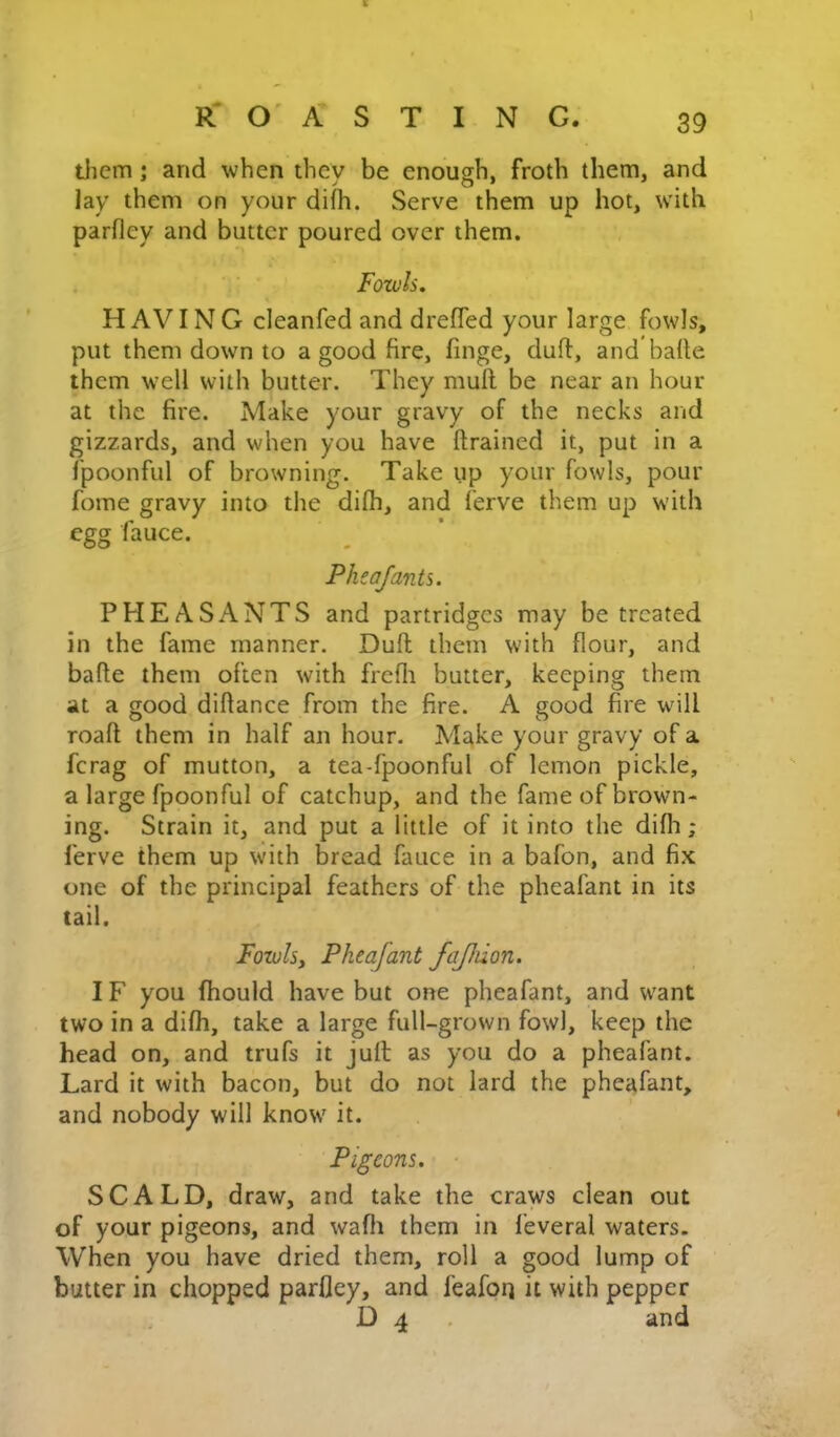 tlicm; and when they be enough, froth them, and Jay them on your difh. Serve them up hot, with parfley and butter poured over them. Fowls. H AVIN G cleanfed and drefled your large fowls, put them down to a good fire, finge, duft, and bade them well with butter. They mull be near an hour at the fire. Make your gravy of the necks and gizzards, and when you have drained it, put in a fpoonful of browning. Take up your fowls, pour fome gravy into the difh, and ferve them up with egg fauce. Pheafants. PHEASANTS and partridges may be treated in the fame manner. Dull them with flour, and bade them often with frcfli butter, keeping them at a good diflance from the fire. A good fire wdll roafl them in half an hour. Make your gravy of a ferag of mutton, a tea-fpoonful of lemon pickle, a large fpoonful of catchup, and the fame of brown- ing. Strain it, and put a little of it into the difh; ferve them up with bread fauce in a bafon, and fix one of the principal feathers of the pheafant in its tail. Fowlsy Pheafant fajhion. IF you (hould have but one pheafant, and want two in a difh, take a large full-grown fowl, keep the head on, and trufs it jufl as you do a pheafant. Lard it with bacon, but do not lard the pheafant, and nobody will know it. Pigeons. SCALD, draw, and take the craws clean out of your pigeons, and wafti them in feveral waters. When you have dried them, roll a good lump of butter in chopped parfley, and feafoi) it with pepper D 4 . and