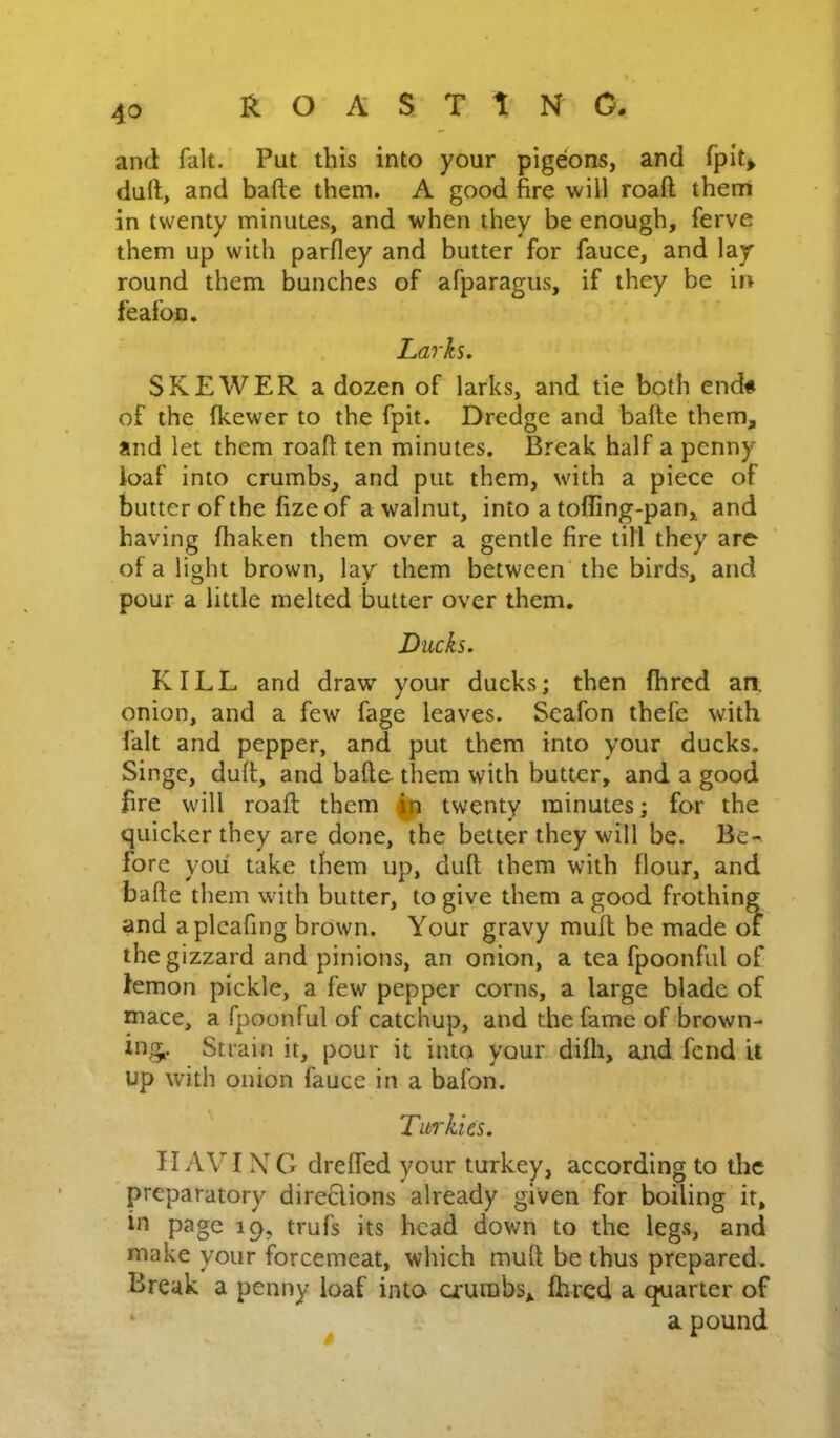 and fait. Put this into your pigeons, and fpit> duft, and bade them. A good fire will roaft them in twenty minutes, and when they be enough, ferve them up with parfley and butter for fauce, and lay round them bunches of afparagus, if they be in feafoD. Larks. SKEWER a dozen of larks, and tie both end# of the fkewer to the fpit. Dredge and bade them, and let them roaft ten minutes. Break half a penny loaf into crumbs, and put them, with a piece of butter of the fize of a walnut, into a toffing-pan, and having fhaken them over a gentle fire till they are of a light brown, lay them between' the birds, and pour a little melted butter over them. Ducks. KILL and draw your ducks; then fhrcd an. onion, and a few fage leaves. Scafon thefe with fait and pepper, and put them into your ducks. Singe, duft, and bade them with butter, and a good fire will roaft them ^ twenty minutes; for the quicker they are done, the better they will be. Be- fore you take them up, duft them with flour, and bade them with butter, to give them a good frothing and aplcafing brown. Your gravy muft be made of the gizzard and pinions, an onion, a tea fpoonful of lemon pickle, a few pepper corns, a large blade of mace, a fpoonful of catchup, and the fame of brown- ing,. Strain it, pour it into your difh, arid fend it up with onion fauce in a bafon. Tuirkus. II AVI XG dreffed your turkey, according to tlic preparatory direGions already given for boiling it, in page 19, trufs its head down to the legs, and make your forcemeat, which muft be thus prepared. Break a penny loaf into crumbs, fhred a quarter of ‘ ^ a pound