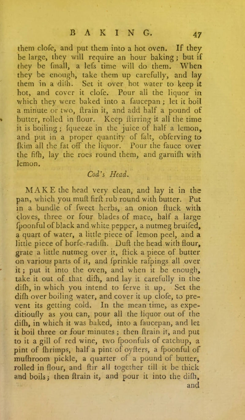 them clofe, and put them into a hot oven. If they be large, they will require an hour baking; but if they be fmall, a lefs time will do them. When they be enough, take them up carefully, and lay them in a di!h. Set it over hot water to keep it hot, and cover it clofe. Pour all the liquor in which they were baked into a faucepan ; let it boil a minute or two, drain it, and add half a pound of butter, rolled in flour. Keep ftirring it all the time it is boiling ; fqueeze in the juice of half a lemon, and put in a proper quantity of fait, obferving to fkim all the fat off the liquor. Pour the fauce over the fifh, lay the roes round them, and garnifli with lemon. Cod’s Head. MAKE the head very clean, and lay it in the pan, which you mufl firfl rub round with butter. Put in a bundle of fweet herbs, an onion duck with cloves, three or four blades of mace, half a large fpoonful of black and white pepper, a nutmeg bruifed, a quart of water, a little piece of lemon peel, and a little piece of horfe-radifli. Dud the head with dour, grate a little nutmeg over it, dick a piece of butter on various parts of it, and fprinkle rafpings all over it; put it into the oven, and when it be enough, take it out of that difh, and lay it carefully in the difh, in which you intend to ferve it up. Set the difh over boiling water, and cover it up clofe, to pre- vent its getting cold. In the mean time, as expe- ditioufly as you can, pour all the liquor out of the difli, in which it was baked, into a faucepan, and let it boil three or four minutes ; then drain it, and put to it a gill of red wine, two fpoonfuls of catchup, a pint of fhrimps, half a pint of oyders, a fpoonful of mufhroom pickle, a quarter of a pound of butter, rolled in dour, and dir all together till it be thick and boils; then drain it, and pour it into the didi, and