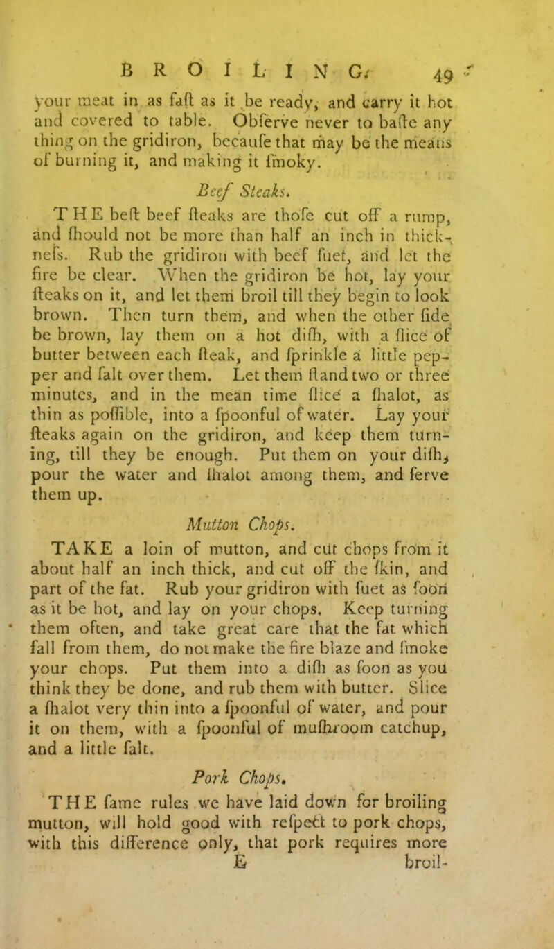 your meat in as faft as it ^be ready, and carry it hot and covered to table. ObTerve never to bade any ihi/ig on the gridiron, bec'aufethat rriay be the means of burning it, and making it fmoky. Beef Steaks. THE bed beef fteaks are thoTe cut off a rump, and fhould not be more than half an inch in thick- nefs. Rub the gridiron with beef fuet, and let the fire be clear. When the gridiron be hot, lay your deaks on it, and let then! broil till they begin to look brown. Then turn them, and when the other fide be brown, lay them on a hot difh, with a flice of butter between each fteak, and fprinkle ai little pep- per and fait over them. Let them dand two or three minutes, and in the mean time flice a flialot, as thin as pofiible, into a fpoonful of water. Lay your fteaks again on the gridiron, and keep them turn- ing, till they be enough. Put them on your dilh^ pour the water and lhalot among them, and ferve them up. Mutton Chops, TAKE a loin of mutton, and cut chops from it about half an inch thick, and cut off the fkin, and part of the fat. Rub your gridiron with fuet aS foori as it be hot, and lay on your chops. Keep turning them often, and take great care that the fat which fall from them, do not make the fire blaze and fmokc your chops. Put them into a difli as foon as you think they be done, and rub them with butter. Slice a fhalot very thin into a fpoonful of water, and pour it on them, with a fpoonful of mufhroom catchup, and a little fait. Pork Chops, 'THE fame rules we have laid down for broiling mutton, will hold good with refpe^t to pork chops, with this difference only, that pork requires more E broil-