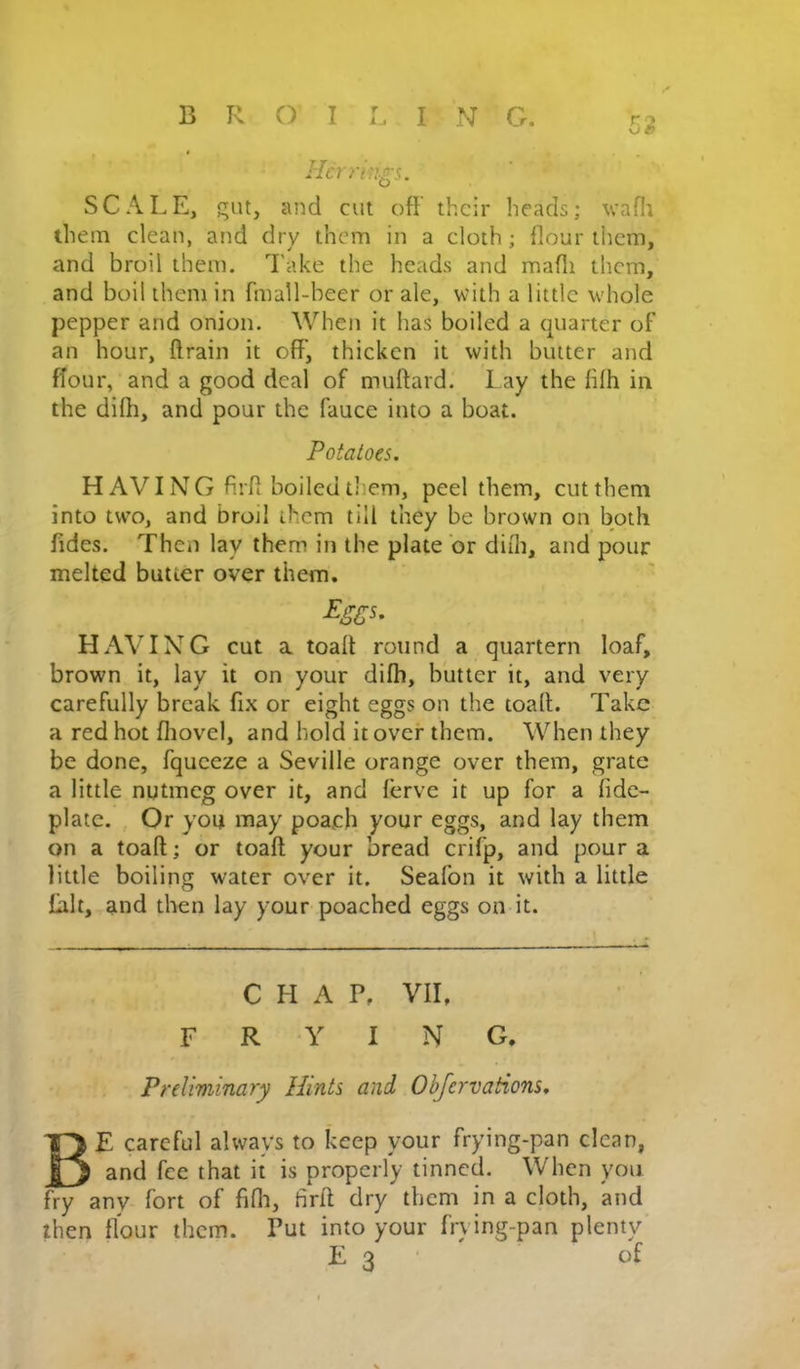r 53 Hcrriu-crs. SCALE, gut, and cut off their heads; vafli them clean, and dry them in a cloth; fiour them, and broil them. Take the heads and mafli them, and boil them in fmall-beer or ale, with a little whole pepper and onion. When it has boiled a quarter of an hour, ftrain it off, thicken it with butter and ffour, and a good deal of muftard. Lay the lifh in the dilh, and pour the fauce into a boat. Potatoes. HAVING firfi boiled them, peel them, cut them into two, and broil them till they be brown on both fides. Then lay them in the plate or difli, and pour melted butter over them, ^sc^- HAVING cut a toalt round a quartern loaf, brown it, lay it on your difli, butter it, and very carefully break fix or eight eggs on the toaft. Take a red hot fliovel, and hold it over them. When they be done, fqueeze a Seville orange over them, grate a little nutmeg over it, and ferve it up for a fidc- plate. , Or you may poach your eggs, and lay them on a toaft; or toaft your bread crifp, and pour a little boiling water over it. Seafon it with a little fait, and then lay your poached eggs on it. CHAP, VII, FRYING. Preliminary Hints and Obfervaiions. Be careful always to keep your frying-pan clean, and fee that it is properly tinned. When you fry any fort of fifli, firft dry them in a cloth, and then flour them. Put into your frving-pan plenty E 3 • of