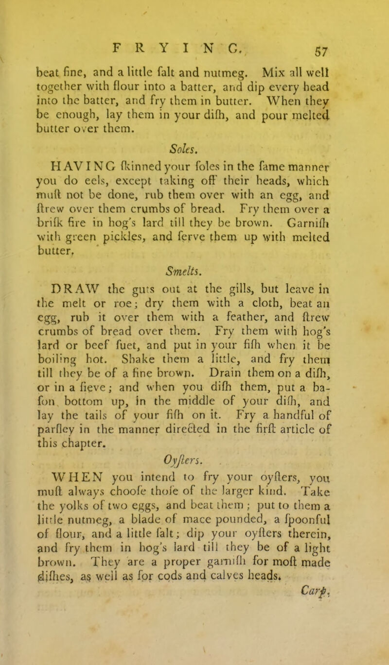 i beat fine, and a little fait and nutmeg. Mix all well together with flour into a batter, and dip every head into the batter, and fry them in butter. When they be enough, lay them in your difh, and pour melted butter over them. Soles. H AVIN G fl^inned your foies in the fame manner you do eels, except taking off their heads, which muff not be done, rub them over with an egg, and ftrew over them crumbs of bread. Fry them over a brifk fire in hog's lard till they be brown. Garnifli with green pipklp, and ferve them up with melted butter, Smelts. DRAW the guts out at the gills, but leave in the melt or roe; dry them with a cloth, beat an egg, rub it over them with a feather, and ftrew crumbs of bread over them. Fry them wdth hog’s lard or beef fuet, and put in your fifh when it be boiling hot. Shake them a little, and fry therri till they be of a fine brown. Drain them on a difli, or in a fieve; and when you difh them, put a ba- fon, bottom up, in the middle of your difii, and lay the tails of your fifh on it. Fry a handful of parfley in the manner directed in the firft article of this chapter. Oyjlers. WHEN you intend to fry your oyfters, you muft always choofe thole of the larger kind. Take the yolks of two eggs, and beat them ; put to them a little nutmeg, a blade of mace pounded, a fpoonful of flour, and a little fait; dip your oyfters therein, and fry them in hog’s lard till they be of a light brown. They are a proper gamifli for moft made difties, as well as for cods and calves heads* Carp.