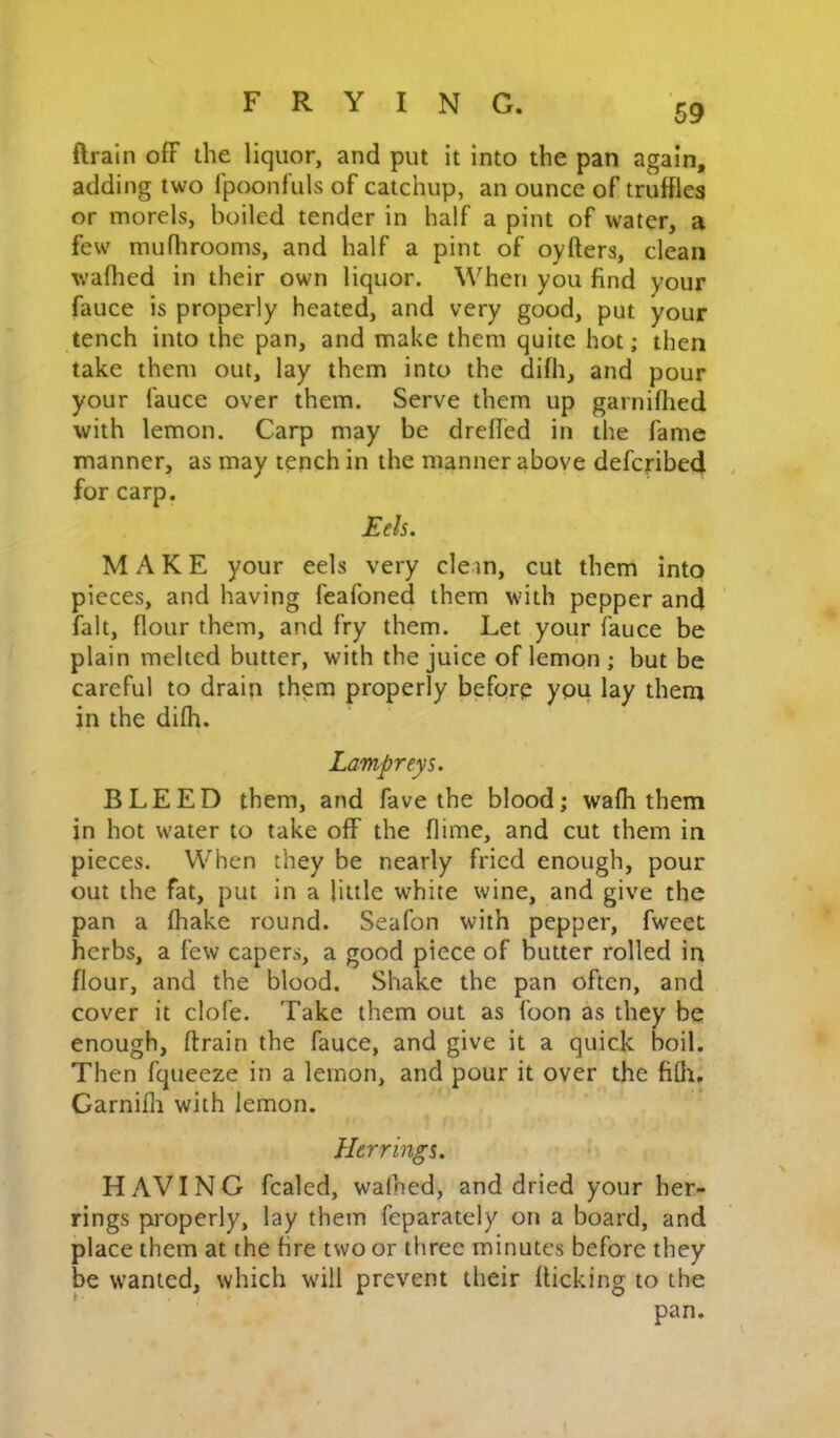 ftrain ofF the liquor, and put it into the pan again, adding two fpoonfuls of catchup, an ounce of truffles or morels, boiled tender in half a pint of water, a few mufhrooms, and half a pint of oyfters, clean waffled in their own liquor. When you find your fauce is properly heated, and very good, put your tench into the pan, and make them quite hot; then take them out, lay them into the diffl, and pour your fauce over them. Serve them up garniffled with lemon. Carp may be drefied in the fame manner, as may tench in the manner above defcribed for carp. Eels. MAKE your eels very cle m, cut them into pieces, and having feafoned them with pepper and fait, flour them, and fry them. Let your fauce be plain melted butter, with the juice of lemon ; but be careful to drain them properly before you lay them in the diffl. Lampreys. BLEED them, and fave the blood; waffl them in hot water to take off the flime, and cut them in pieces. When they be nearly fried enough, pour out the fat, put in a little white wine, and give the pan a fflake round. Seafon with pepper, fweet herbs, a few capers, a good piece of butter rolled in flour, and the blood. Shake the pan often, and cover it clofe. Take them out as foon as they be enough, ftrain the fauce, and give it a quick boil. Then fqueeze in a lemon, and pour it over the fifli. Garnifli with lemon. Herrings. HAVING fcaled, waffled, and dried your her- rings properly, lay them feparately on a board, and place them at the fire two or three minutes before they be wanted, which wull prevent their flicking to the pan.