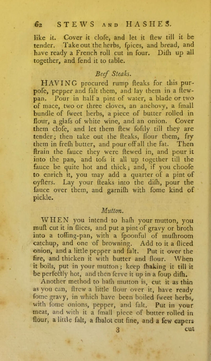 like it. Cover it clofe, and let it ftew till it be tender. Take out the herbs, fpices, and bread, and have ready a French roll cut in four. Dilh up all together, and fend it to table. Btef Steaks. HAVING procured rump fteaks for this pur- pofe, pepper and fait them, and lay them in a llew- pan. Pour in half a pint of water, a blade or two of mace, two or three cloves, an anchovy, a fmall bundle of fweet herbs, a piece of butter rolled in flour, a glafs of white wine, and an onion. Cover them clofe, and let them flew fofily till they are tender; then take out the fteaks, flour them, fry them in frefli butter, and pour off all the fat. Then ftrain the fauce they were ftewed in, and pour it into the pan, and tofs it all up together till the fauce be quite hot and thick; and, if you choofe to enrich it, you may add a quarter of a pint of oyfters. Lay your fteaks into the difh, pour the fauce over them, and garnifli with fome kind of ' pickle. Mutton. WHEN you intend to hafh your mutton, you muft cut it in flices, and put a pint of gravy or broth into a toffmg-pan, with a fpoonful of mufliroom catchup, and one of browning. Add to it a diced onion, and a little pepper and fait. Put it over the fire, and thicken it with butter and flour. When it boils, put in your mutton; keep fhaking it till it be perleftly hot, and then ferve it up in a foup difh. Another method to hafli mutton is, cut it as thin as you can, drew a little flour over it, have ready fome gravy, in which have been boiled fweet herbs, with fome onions, pepper, and fait. Put in your meat, and with it a fmall piece of butter rolled in flour, a little fait, a fhalot cut fine, and a few capers 3 cut
