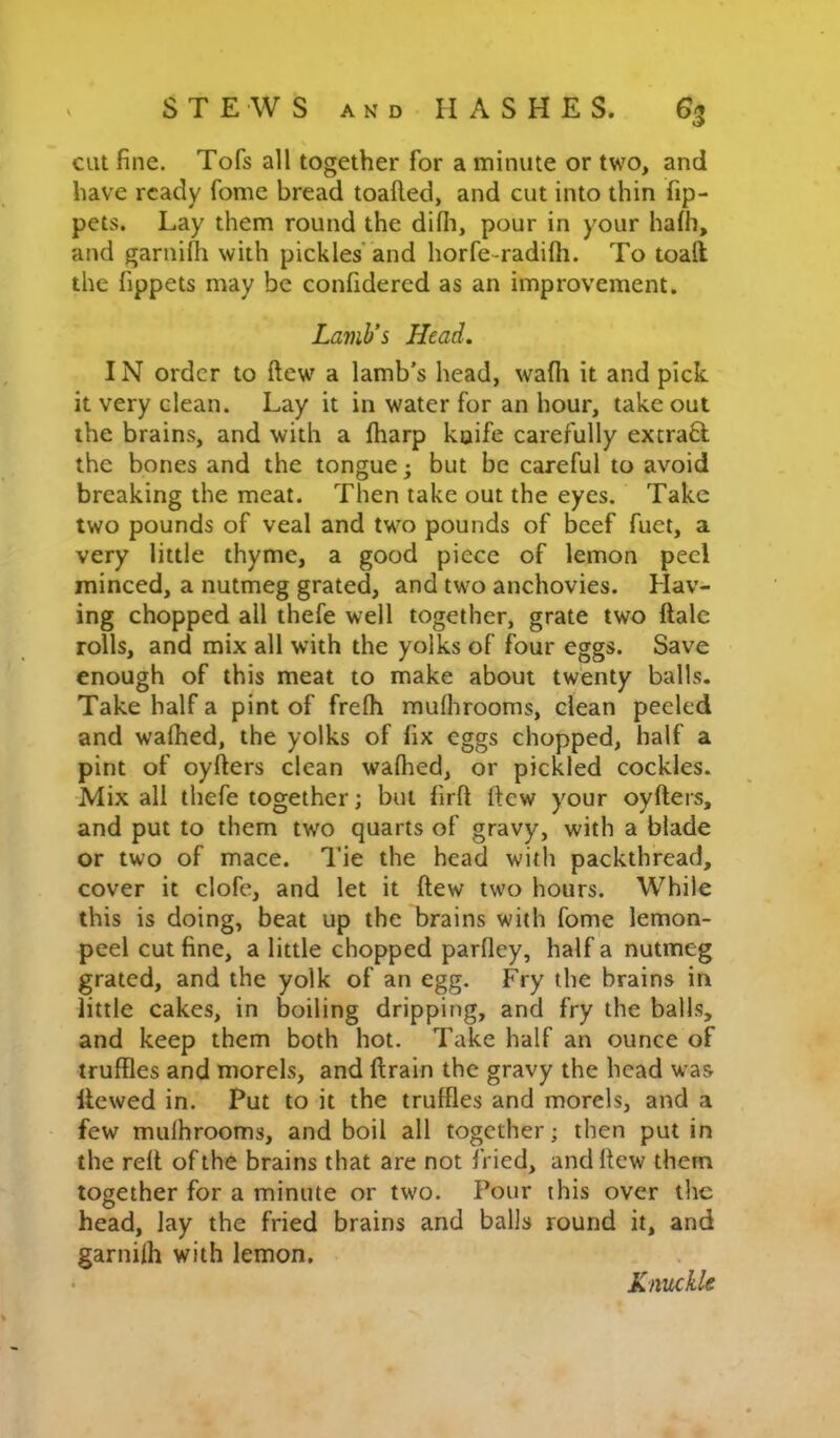 cut fine. Tofs all together for a minute or two, and have ready fonie bread toafted, and cut into thin fip- pets. Lay them round the difli, pour in your hafh, and gariiHh with pickles and horfe-radifti. To toaft the fippets may be confidered as an improvement. Lamb’s Head. IN order to ftew a lamb’s head, wafli it and pick, it very clean. Lay it in water for an hour, take out the brains, and with a fharp koife carefully excraft the bones and the tongue; but be careful to avoid breaking the meat. Then lake out the eyes. Take two pounds of veal and two pounds of beef fuet, a very little thyme, a good piece of lemon peel minced, a nutmeg grated, and two anchovies. Hav- ing chopped all thefe well together, grate two ftale rolls, and mix all with the yolks of four eggs. Save enough of this meat to make about twenty balls. Take half a pint of frefh mufhrooms, dean peeled and walked, the yolks of fix eggs chopped, half a pint of oyfters clean walked, or pickled cockles. Mix all thefe together; but firft ftew your oyfters, and put to them two quarts of gravy, with a blade or two of mace. Tie the head with packthread, cover it clofc, and let it ftew two hours. While this is doing, beat up the brains with fome lemon- peel cut fine, a little chopped parfley, half a nutmeg grated, and the yolk of an egg. Fry the brains in little cakes, in boiling dripping, and fry the balls, and keep them both hot. Take half an ounce of truffles and morels, and ftrain the gravy the head was Hewed in. Put to it the truffles and morels, and a few mulhrooms, and boil all together; then put in the reft of the brains that are not fried, and ftew them together for a minute or two. Pour this over the head, lay the fried brains and balls round it, and garnilh with lemon. Knuckle
