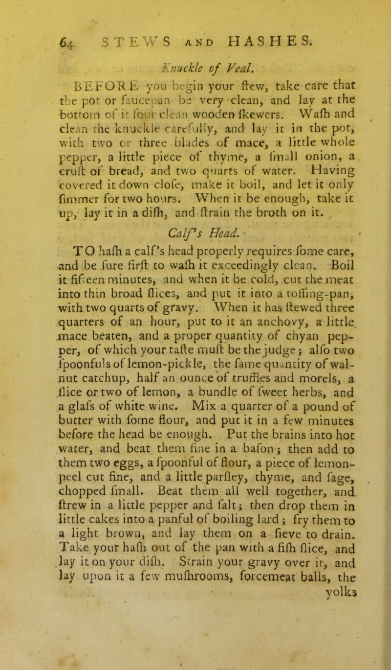 Knuckle of Veal. BEFORE you begin your fl:ew, take care that the pot or faucepan be very clean, and lay at the bottom of it four dean wooden Ikewers. Wafh and clean the knuckle carefully, and lay it in the pjt, with two or three blades of mace, a little whole pepper, a little piece of thyme, a fmull onion, a cruft of bread, and two quarts of water. Having covered it down clofe, make it boil, and let it only fimmer for two hours. When it be enough, take it up>, lay it in a difh, and ftrain the broth on it. Calf^s Head. • TO hafh a calf’s head properly requires fome care, and be fure firft to wafh it exceedingly clean. Boil it fifteen minutes, and when it be cold, cut the meat into thin broad flices, and put it into a toffing-pan, with two quarts of gtavy. When it has ftewed three quarters of an hour, put to it an anchovy, a little, mace beaten, and a proper quantity of chyan pep- per, of which your tafte muft be the judge j alfo two fpoonfuls of lemon-pickle, the fame quantity of wal- nut catchup, half an ounce of truffles and morels, a llice or two of lemon, a bundle of fweet herbs, and a glafs of white wine. Mix a quarter of a pound of butter with fome flour, and put it in a few minutes before the head be enough. Put the brains into hoc water, and beat them fine in a bafon j then add to them two eggs, a fpoonful of flour, a piece of lemon- peel cut fine, and a little parfley, thyme, and fage, chopped fmall. Beat them ail well together, and ftrew in a little pepper and fait j then drop them in little cakes into a panful of boiling lard ; fry them to a light brown, and lay them on a fieve to drain. Take your hafli out of the pan with a fifh flice, and lay it on your difli. Strain your gravy over it, and lay upon it a fevv muflirooms, forcemeat balls, the volks 0