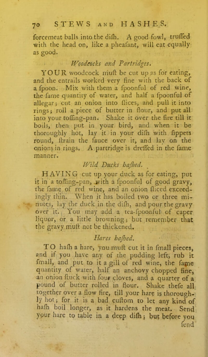 forcemeat balls into the difli. A good fowl, truffed with the head on, like a pheafant, will eat equally as good. Woodcocks and Partridges. YOUR woodcock muft be cut up,as for eating, and the entrails worked very fine with the back of a fpoon. Mix with them a fpoonful of red wine, the fame quantity of water, and half a fpoonful of allegar j cut an onion into dices, and pull it into rings j roll apiece of butter in flour, and put all into your tofling-pan. Shake it over the fire till it boils, then put in your bird, and when it be thoroughly hot, lay it in your difh with fippets . round, ftrain the fauce over it, and lay on the oniony in rings, A partridge is drefied in the fame manner. Wild Ducks hajljed. HAVING cut up your duck as for eating, put it in a tofling-pan, .ivith a fpoonful of good gravy, the fame^of red wine, and an onion diced exceed- ingly thin. When it has boiled two or three mi- nute.s, lay the duck in the difli, and pour the gravy over it., You inay add a tea-fpoonful of caper liquor, or a little browning; but remember that the gravy rriufl: not be thickened. Hares hajhed. T O hafh a hare, you muft cut it in fmall pieces, and if you have any of ^the pudding left, rub it fmall, and put to it a gill of red wine, the fqjne quantity of water, half an anchovy chopped fine, -an onion ftuck with four cloves, and a quarter of a pound of butter rolled in flour. Shake thefe all together over a flow fire, till your hare is thorough-' ly hot; for it is a bad cuftom to let any kintf of hafh boil longer, as it hardens the meat. Send your hare to table in a deep difh ^ but before you .. . fepd