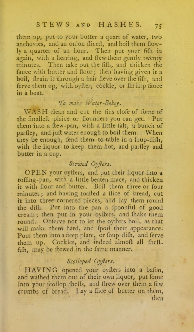 them rip, put to your butter a quart of water, two anchovies, and an onion diced, and boil them flow- ly a quarter of an hour. Then put your fifli in again, with a herring, and ftewthem gently twenty minutes. Then take out the filli, and thicken the lauce with butter and flour; then having given it a boil, ftrain it through a hair fieve over the fifli, and ferve them up, with oylter, cockle, or Ihrimp fauce in a boat. To make JVater-Sokey^ WASH clean and cut the fins clofe of fome of the fmallefl: plaice or flounders you can get. Put them 'into a llew-pan, with a little fait, a bunch of parfley, and juft water enough to boil them. When they be enough, fend them to table in a foup-difli, with the liquor to keep them hot, and parfley and butter in a cup. Stewed Oyjlers. OPEN your oyfters, and put their liquor into a tolTing-pan, with a little beaten mace, and thicken it with flour and butter. Boil them three or four minutes; and having toafted a dice of bread, cut it into three-cornered pieces, and lay them round the dilh. Put into the pan a fpoonful of good cream; then put in your oyllers, and fliake them round. Obferve not to let the oyfters boil, as that •will make them hard, and fpoil their appearance. Pour them into a deep plate, or foup-difh, and ferve them up. Cockles, and indeed almoft all fliell- fifh, may be ftewed in the fame manner. Scolloped Oyjlers. HAVING opened your oyfters into a bafon, and wafhed them out of their own liquor, put fome into your fcollop-fliells, and ftrew over them a few crumbs of bread. Lay a dice of butter on them, then