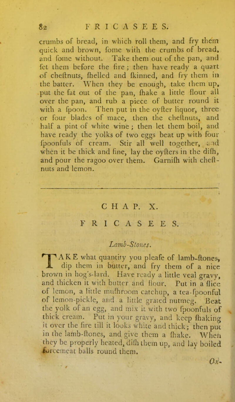 crumbs of bread, in which roll them, and fry them quick and brown, fomc with the crumbs of bread, and fomc without. Take them out of the pan, and fct them before the fire ; then have ready a quart of cheftnuts, fhelled and fkinned, and fry them in the batter. When they be enough, take them up, .put the fat out of the pan, fhake a little flour all over the pan, and rub a piece of butter round it with a fpoon. Then put in the oyfter liquor, three or four blades of mace, then the chednuts, and half a pint of wdiitc wine ; then let them boil, and have ready the yolks of two eggs beat up with four fpoonfuls of cream. Stir all well together, a id when it be thick and fine, lay the oyfters in the difh, and pour the ragoo over them. Garnifh with cheft- nuts and lemon. CHAP. X. F R 1 C A S E E S. Lamb-Stones. Take what quantity you pleafe of lamb-ftones, dip them in butter, and fry them of a nice . brown in hog’s-lard. Have ready a little veal gravy, and thicken it with butter and flour. Put in a flice of lemon, a little mufhroom catchup, a tea-fpoonful of lemon-pickle, and a little grated nutmeg. Beat the yolk of an egg, and mix it with two fpoonfuls of ^ thick cream. Put in your gravy, and keep fhaking it over the fire till it looks white and thick; then put in the lamb-ftones, and give them a fhake. Wheii they be properly heated, difh them up, and lay boiled . Ibrcemcat balls round them. * f