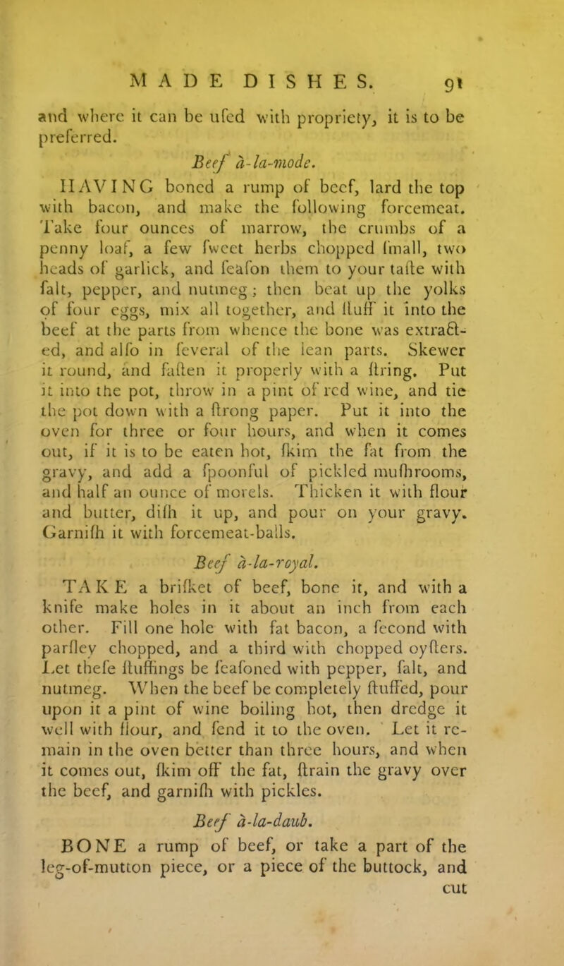 9* aiid where it can be ufed with propriety, it is to be preferred. Btef a-la-mode. HAVING boned a rump of beef, lard the top ' with bacon, and make the following forcemeat. Take four ounces of marrow, the crumbs of a penny loaf, a few fwcet herbs chopped fmall, two heads of garlick, and feafon them to your talie with fait, pepper, and nutmeg; then beat up the yolks of four eggs, mix all together, and Huff it into the beef at the parts from whence the bone was extraft- ed, and alfo in feveral of the lean parts. Skewer it round, and fallen it properly with a firing. Put It into the pot, throw in a pint of red wine, and tic the pot down with a flrong paper. Put it into the oven for three or four hours, and when it comes out, if it is to be eaten hot, fkim the fat from the gravy, and add a fpoonful of pickled muflirooms, and half an ounce of morels. Thicken it with flour and butter, dilh it up, and pour on your gravy. Garnilh it with forcemeat-balls. Beef a-la-royal. TAKE a brifket of beef, bone it, and with a knife make holes in it about an inch from each other. Fill one hole with fat bacon, a fccond with parfley chopped, and a third with chopped oyllcrs. l.et thefe Iluffings be feafoned with pepper, fait, and nutmeg. When the beef be comipletely fluffed, pour upon it a pint of wine boiling hot, then dredge it well with flour, and fend it to the oven. ' Let it re- main in the oven better than three hours, and when it comes out, Ikim off’ the fat, drain the gravy over the beef, and garnifli with pickles. Beef a-la-daub. BONE a rump of beef, or take a part of the leg-of-mutton piece, or a piece of the buttock, and cut