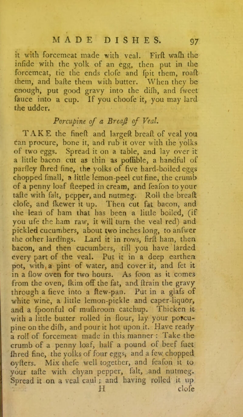 it with forcemeat made with veal. Firft wa(h the infide with the yolk of an egg, then put in the forcemeat, tie the ends clofe and fpit them, road them, and bade them with butter. When they be enough, put good gravy into the dilh, and fweet fauce into a cup. If you choofe it, you may lard the udder. Porcupine of a BreaJ} of Veal. TAKE the fined and larged bread of veal you can procure, bone it, and rub it over with the yolks of two eggs. Spread it on a table, and lay over it a little bacon cut as thin as poflible, a handful of parfley fhred fine, the yolks of five hard-boiled eggs chopped fmall, a little lemon-peel cut fine, the crumb of a penny loaf deeped in cream, and feafon to your tade with fait, pepper, and nutmeg. Roll the bread clofe, and fkewer it up. Then cut fat bacon, and the lean of ham that has been a little boiled, (if you ufe the ham raw% it will turn the veal red) and pickled cucumbers, about two inches long, to anfwer the other lardi'ngs. Lard it in rows, fird ham, then bacon, and then cucumbers, till you have larded every part of the veal. Put it in a deep earthen pot, with, a pint of water, and cover it, and fet it in a flow oven for two hours. As foon as it comes from the oven, fkim off the fat, and drain the gravy through a fieve into a dew-pan. Put in a glafs of white wine, a little lemon-pickle and caper-liquor, and a fpoonful of mufliroom catchup. Thicken it with a little butter rolled in flour, lay your porcu- pine on the difh, and pour it hot upon it. Have ready a roll of forcemeat made in this manner : Take the crumb of a penny loaf, half a pound of beef diet Ihred fine, the yolks of four eggsj and a few chopped oyders. Mix ihefe well together, and feaforl it to your tade with chyan pepper, fait, and nutmeg. Spread it on a veal caul; and having rolled it up H clofe