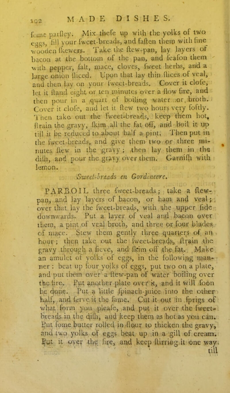 foinc pdifley. Mix thefe up with the yolks of two fill your fweet-breatls, and fallen them withline^ \\^>oden Ikewers. Take the ftcw-pan, lay layers of bacon at the bottom (;f the pan, and feafon them with pepper, fait, mace, cloves, fweet herbs, and a large onion lliced. Upon that lay thin dices of veal, and then lay on your fwcct-brcads. Cover it dole, let it Hand eight or ten minutes over a How fire, and then pour in a quart of boiling water ..or, broth. Cover it dole, and let it Hew two hours very foftly. Then t^iko out the fweet-breads, keep them hot* firain the gravy, Ikim ,all the fat oH, and boil it up till it be reduced to about half a pint. Then put in the hvcet.brcads, and give them two or three mi- nutes Hew in the gravy; then lay them in the dilh, and pour the gravy over them. Garnilh with lemon. S-weet-hrsads en Gordinecre. PARBOIL three fweet-breads; take a Hew- pan, and lay layers of bacon, or ham and veal; , over that lay the fweet-breads, with the upper fide downwards. Put a layer of veal and bacon over them, a pint of veal broth, and three or .four blades, of mace. Stew them gently three quarters of an hour ; then take out the iweet-brcadf>, ftrain t,he gravy through a fieve, and Ikim olf the fat.. ^Makc an amulet of yolks' of eggs, in the following man- ner : beat up four yolks of eggs, put two on a plate, and put them over a Hew-pan of water boiling over the fire. Put another plate over it, and it will foon be done. Put a little fpinach-juicc into the other half, and lerveit the fame. Cut it out in fprigs of what form you plea.fe, and put it over the fweet.- breads.iu the (filib keep thern as hotias you can. ^nt fome butter rolled in/Hour to thicken the gravy, and two. yolks of eggs beat up in a .gill of cream. Put it over thg; fire, and keep llirringdt one way*