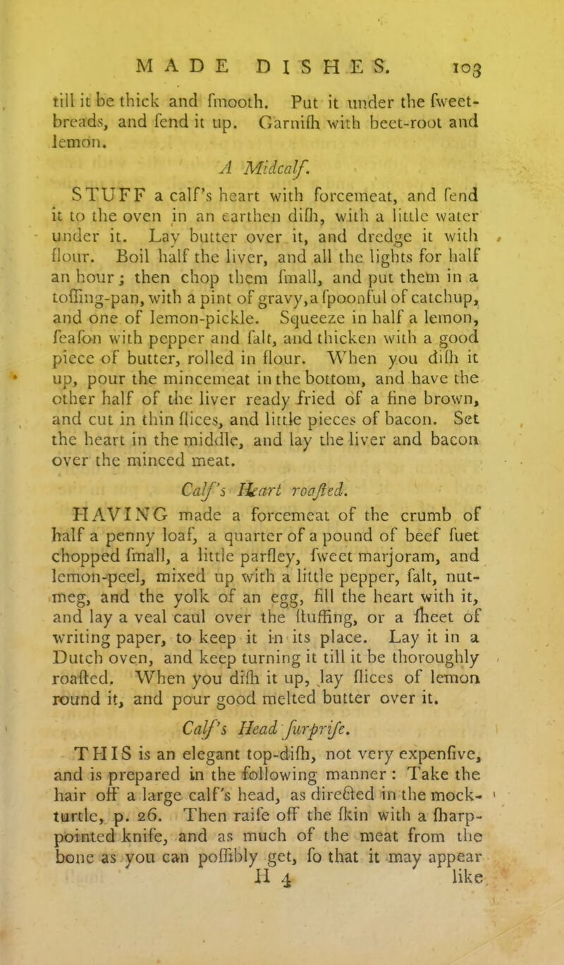 till it be thick and fmooth. Put it under the fweet- breads, and fend it up. Garnilh with beet-root and lemon. yl Mid calf. STUFF a calf’s heart with forcemeat, and fend it to the oven jn an earthen difli, with a little water ■ under it. Lay butter over it, and dredge it with flour. Boil half the liver, and all the lights for half an hour; then chop them fmall, and put thetn in a toffing-pan, with a pint of gravy,afpoonful of catchup, and one of lemon-pickle. Squeeze in half a lemon, feafon with pepper and fait, and thicken with a good piece of butter, rolled in flour. When you dilh it up, pour the mincemeat in the bottom, and have the other half of the liver ready fried of a fine brown, and cut in thin dices, and little pieces of bacon. Set the heart in the middle, and lay the liver and bacon over the minced meat. Calf’s Ihart roajied. HAVING made a forcemeat of the crumb of half a penny loaf, a quarter of a pound of beef fuet chopped fmall, a little parfley, fweet marjoram, and lemon-peel, mixed up with a little pepper, fait, nut- meg, and the yolk of an egg, fill the heart with it, and lay a veal caul over the Huffing, or a fhcet of writing paper, to keep it in its place. Lay it in a Dutch oven, and keep turning it till it be thoroughly roafted. When you drib it up, jay dices of lemon round it, and pour good melted butter over it. Calfs Head furprije. THIS is an elegant top-difh, not very expenfive, and is prepared in the following manner : Take the hair otf a large calf's head, as direBed in the mock- turtle,^ p. 26. Then raife off the fkin with a ffiarp- pointed knife, and as much of the meat from the bone as you can poffibly get, fo that it may appear H 4 like.