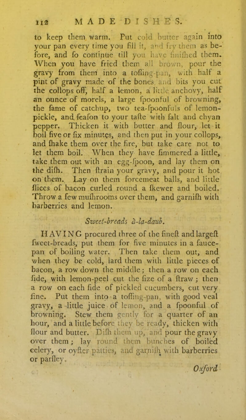 to keep them warm. Pat cold hutter again into your pan every time you fill it, a»-‘d fry them as be- fore, and fo continue till you have finifiied them. When you have fried them all brown, pour the gravy from them into a toffing-pan, with half a pint of gravy made of the bones and bits you cut the collops off, half a lemon, a little anchovy, half an ounce of morels, a large fpoonful of browning, the fame of catchup, two tea-fpoonfuls of lemon- pickle, and. fcafon to your talle with fait and chyan pepper. Thicken it with butter and flour, let it boil five or fix minutes, and then put in your collops, and fhake them over the fire, but take care not to let them boil. When they have fimmered a little, take them out with an egg-fpoon, and lay them on the difh. Then ftrain your gravy, and pour it hot on'them. Lay on them forcemeat balls, and little fliccs of bacon curled round a fkewer and boiled. Throw a few rauflirooms over them, and garnifh with barberries and lemon. I Swcet-hreads a-la-daub. H AVIN G procured three of the fineft and largeff fweet-breads, put them for five minutes in a fauce- pan of boiling water. Then take them out, and when they be cold, lard them with little pieces of bacon, a row down the middle; then a row on each fide, with lemon-peel cut the fize of a ftraw ; then a row on each fide of pickled cucumbers, cut very fine. Put them into-a toffing-pan, with good veal gravy, a -little juice of lemon, and a fpoonful of browning. Stew them gently for a quarter of an hour, and a little before they be ready, thicken with Hour and butter. Diffi them up, and pour the gravy over them; lay round them bunches of boiled celery, or oyfler patties, and garniih with barberries or parfley. Oxford^
