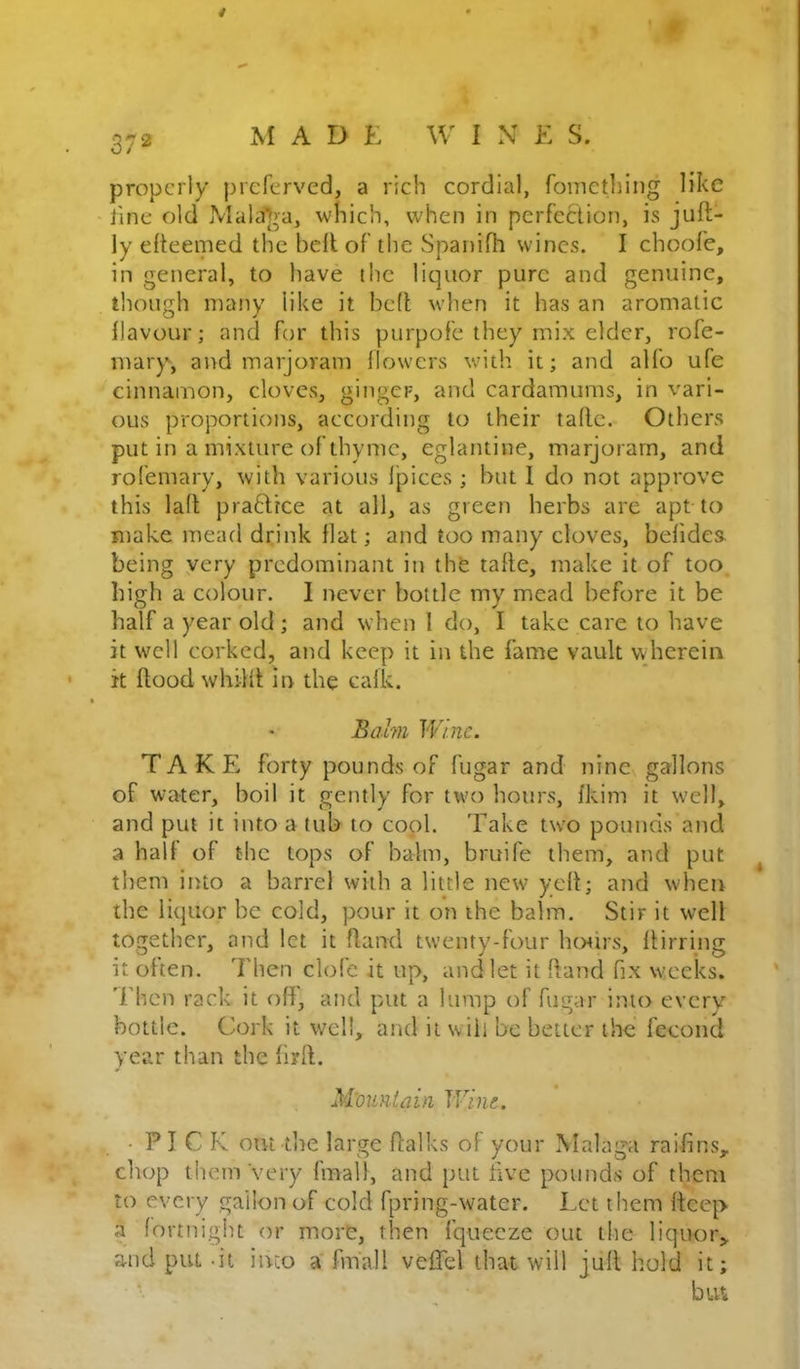 9 372 M A D K W 1 N E S. properly preferved, a rich cordial, foinetldng like line old jMala]>a, which, when in perfection, is juft- ly efteenied the bell of the Spanifh wines. I choofe, in general, to have the liquor pure and genuine, though many like it bed when it has an aromatic ilavour; and for this purpofe they mix elder, rofe- mary, and marjoram {lowers with it; and allb ufe cinnamon, cloves, ginger, and cardamums, in vari- ous proportions, according to their tallc. Others put in a mixture of thyme, eglantine, marjoram, and rol'emary, with various I'pices ; but 1 do not approve this lad pra^hree at all, as green herbs are apt to make mead drink flat; and too many cloves, befides. being very predominant in thfe tade, make it of too high a colour. I never bottle my mead before it be half a year old; and when 1 do, I take care to have it well corked, and keep it in the fame vault wherein it dood whilit in the calk. Balm Wine. TAKE forty pounds of fugar and nine gallons of water, boil it gently for two hours, fkim it well, and put it into a tub to cool. Take two pounds and a half of the tops of balm, bruife them, and put ^ them into a barrel with a little new yed; and when the liquor be cold, pour it on the balm. Stir it well together, and let it dand twenty-four horirs, dining it often. Then clofe it up, and let it dand fix weeks, 'rhen rack it oft, and put a lump of fugar into every bottle. Cork it well, and it will be better the fecond year than the fird. M'ountdin Wine. • PICK out the large dalks of your Malaga raifins,. chop them very fmall, and put five pounds of them to every gallon of cold fpring-water. Let them deep a fortnight or more, then fquecze out the liquor> and put -it into a fmall veflel that will jud hold it; bui