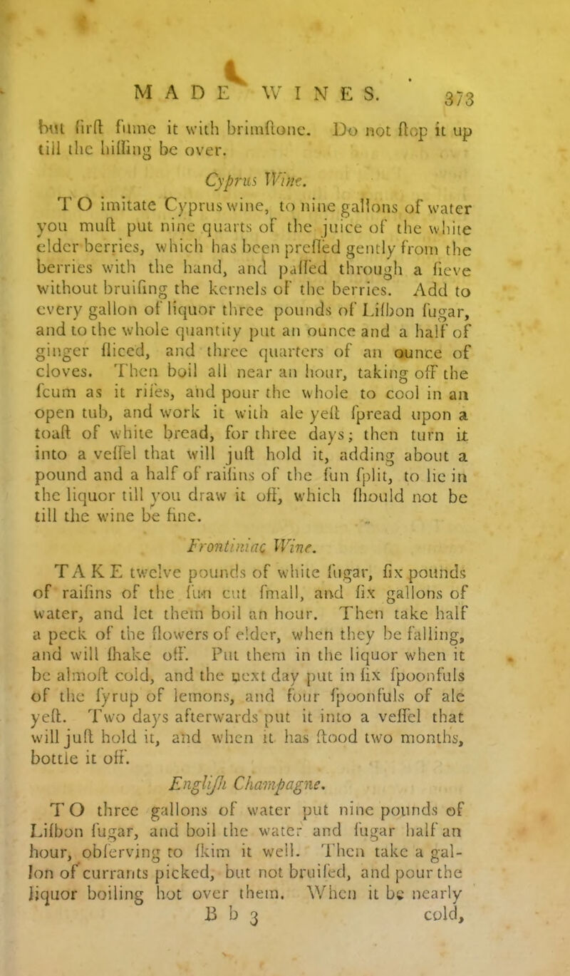 {'11(1 fume it with brimflonc. Do not flop it up till the hilUng be over. Cyprus Wim. T O imitate Cyprus wine, to nine gallons of water you mult put nine quarts of the juice of the white elder berries, whicli has been prefied gently from the berries with the hand, and palfed through a fieve without bruifing the kernels of the berries. Add to every gallon of liquor three pounds of Lilbon fugar, and to the whole quantity put an ounce and a half of ginger diced, and three quarters of an ounce of cloves. Then boil all near an hour, takitig off the feum as it riles, and pour the whole to cool in an open tub, and work it with ale yell fpread upon a toaft of white bread, for three days; then turn it into a velfel that will juft hold it, adding about a pound and a half of railins of the fun fplit, to lie in the liquor till you draw it off, which fhould not be till the wine be fine. Frontiniac Wine. TAKE twelve pounds of white fugar, fix pounds of raifins of the Urn cut fmall, and fix gallons of water, and let them boil an hour. Then take half a peck of the flowers of elder, when they befalling, and will lhake off. Put them in the liquor when it be almoft cold, and the oext day put in fix fpoonfuls of the fyrup of lemons, and four fpoonfuls of ale yeft. Tsvo days afterwards put it into a veffcl that will juft hold it, and when it has ftood two months, bottle it off. Englijh Champagne. 7’O three gallons of water put nine pounds of Lifbon fugar, and boil the water and fugar half an hour, obferving to fkim it well. 7’hcn take a gal- lon of currants picked, but not bruifed, and pour the liquor boiling hot over them. Whet] it be nearly B b 3 cold.
