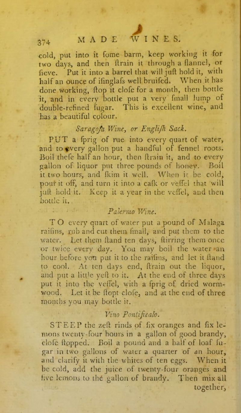 1' cold, put into it fome barm, keep working it for two days, and then flrain it through a flannel, or fieve. Put it into a barrel that will juft hold it, with half an ounce of ifinglafs well bruifed. When it has done working, ftop it clofe for a month, then bottle it, and in every bottle put a very’ finall lump of double-refined lugar. This is excellent wine, and has a beautiful colour. Sara^afa Wi?ie, or EngUpi Sack. PUT a fprig of rue into every quart of water, and to fvery gallon put a handful of fennel roots. Boil thefe half an hour, then ftrain it, and to every gallon of liquor put three pounds of honey. Boil it two hours, and fkim it well. When it be cold, pour it oft, and turn it into a caflv or veffel that will juft hold it. Pi^eep it a year in the vcftel, and then bottle it. • ■ Pakrmo V/ine. T O every quart of water put a pound of Malaga railins, rub and cut them finall, and put them to the water. Let them ftand ten days, ftirring them once or twice every day. You may boil the water *an hour before yon put it to the railins, and let it ftand U) cool. At ten days end, ftrain out the liquor, and put a little yeft to it. At the end of three days put it into the veffel, with a fprig of dried worm- w'ood. Let it be ftopt clofe, and at the end of three months you niay bottle it. Vino Poniificalo. STEEP the zeft rinds of fix oranges and fix le- mons twenty-four hours in a gallon of good brandy, clofc Itppped. Boil a pound and a half of loaf fu- gar in two gallons of water a quarter of an hour, and clarify it with the whites of ten eggs. When it be cold, add the juice of twenty-four oranges and five lemons to ihd gallon of brandy. Then mix all together.