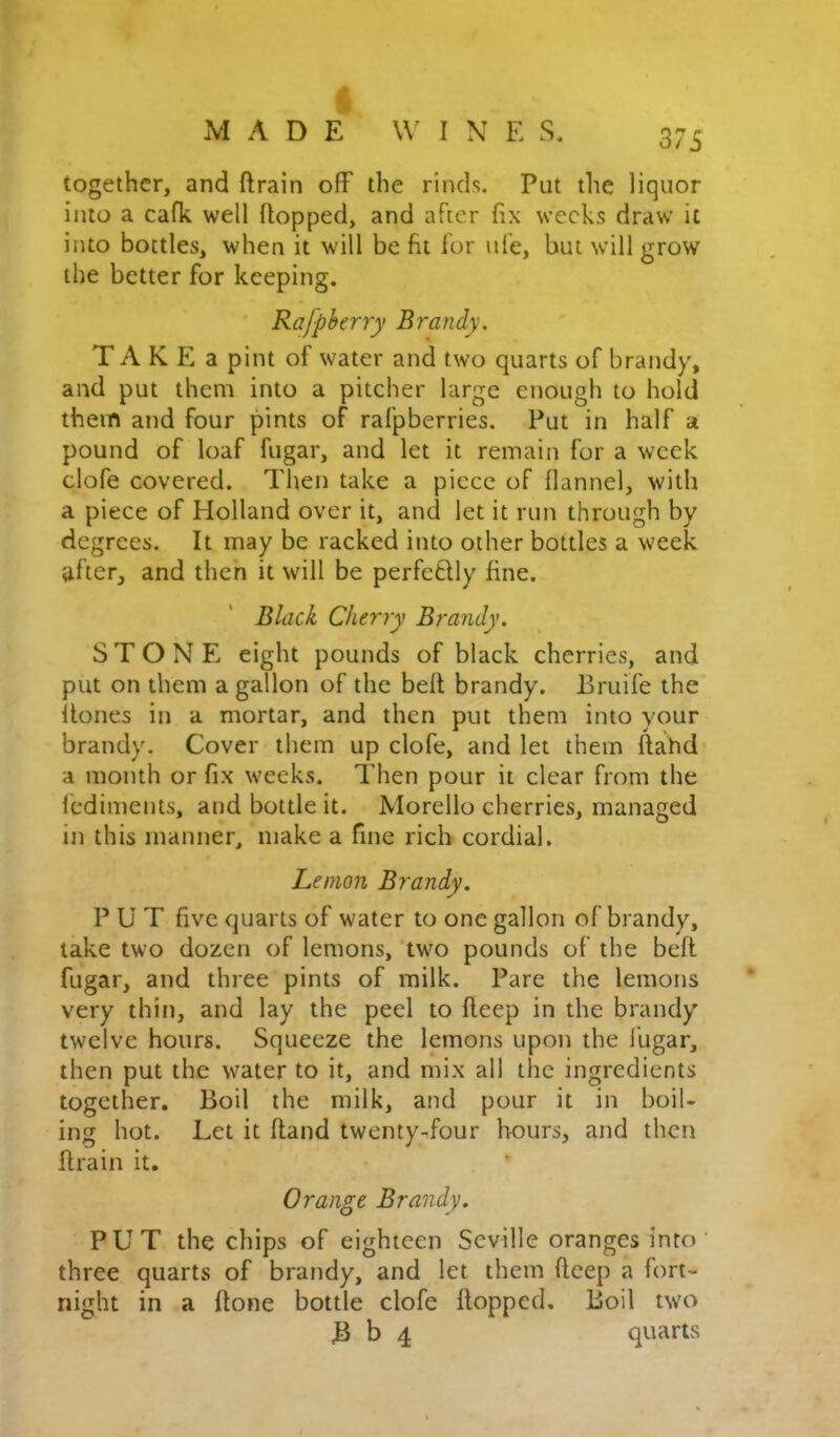 37i together, and ftrain off the rinds. Put the liquor into a cafk well flopped, and after fix weeks draw it into bottles, when it will be fit lor life, but will grow the better for keeping. ' Rafpherry Brandy, T A K E a pint of water and two quarts of brandy, and put them into a pitcher large enough to hold them and four pints of rafpberries. Put in half a pound of loaf fugar, and let it remain for a week clofe covered. Then take a piece of flannel, with a piece of Holland over it, and let it run through by degrees. It may be racked into other bottles a week ufter, and then it will be perfeflly fine. Black Cherry Brandy. STONE eight pounds of black cherries, and put on them a gallon of the bell brandy. Eruife the llones in a mortar, and then put them into your brandy. Cover them up clofe, and let them flahd a month or fix weeks. Then pour it clear from the fediments, and bottle it. Morello cherries, managed in this manner, make a fine rich cordial. Lemon Brandy. P U T five quarts of water to one gallon of brandy, take two dozen of lemons, two pounds of the befl fugar, and three pints of milk. Pare the lemons very thin, and lay the peel to fleep in the brandy twelve hours. Squeeze the lemons upon the fugar, then put the water to it, and mix all the ingredients together. Boil the milk, and pour it in boil- ing hot. Let it Hand twenty-four hours, and then flrain it. Orange Brandy. PUT the chips of eighteen Seville oranges into three quarts of brandy, and let them fleep a fort- night in a done bottle clofe flopped. Boil two B b 4 quarts