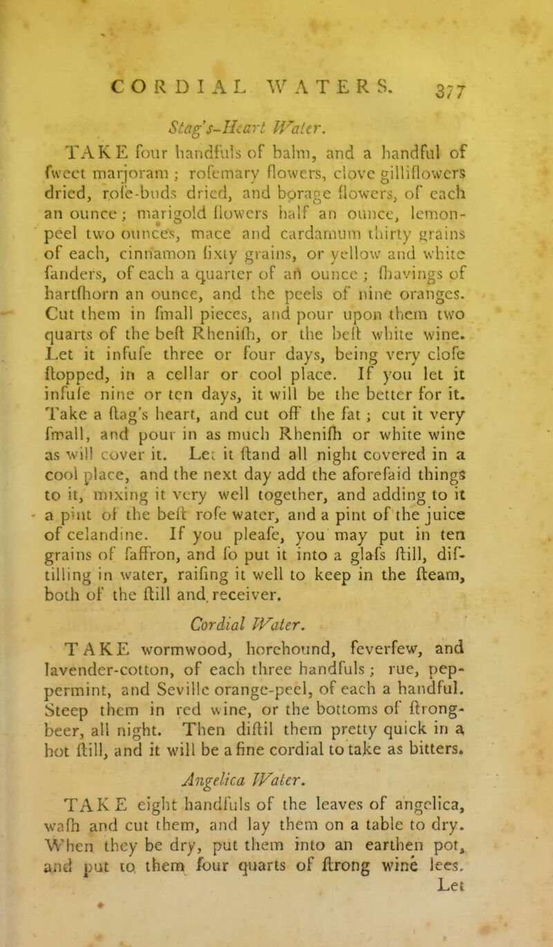 CORDIAL A T E R S. Stag s~Hcart Water. TAKE four handfuls of balm, and a handful of fwcct marjoram ; rofcmary flowers, dove gilliflowcrs dried, role-buds dried, and borage flowers, of each an ounce ; marigold liowers half an ounce, lemon- peel two ounces, mace and cardarnum thirty grains of each, cinnamon lixiy grains, or yellow and white fanders, of each a quarter of ai^ ounce ; Hiavings of hartfliorn an ounce, and the peels of nine oranges. Cut them in fmall pieces, and pour upon them two quarts of the beft Rhcnilh, or the belt white wine. Let it infufe three or four days, being very clofe flopped, in a cellar or cool place. If you let it infule nine or ten days, it will be the better for it. Take a flag’s heart, and cut off the fat; cut it very fmall, and pour in as much Rhenifb or white wine as will cover it. Let it Hand all night covered in a cool place, and the next day add the aforefaid things to it, mixing it very well together, and adding to it a pint of the bell rofe water, and a pint of the juice of celandine. If you pleafe, you may put in ten grains of faffron, and fo put it into a glafs Hill, dif- tilling in water, raifing it well to keep in the Hearn, both of the Hill and. receiver. Cordial Water. TAKE wormwood, horehound, feverfew, and lavender-cotton, of each three handfuls ; rue, pep- permint, and Seville orange-peel, of each a handful. Steep them in red wine, or the bottoms of Hrong- beer, all night. Then diHil them pretty quick in a hot Hill, and it will be a fine cordial to take as bitters. Angelica Water. TAKE eight handfuls of the leaves of a'ngelica, wafh and cut them, and lay them on a table to dry. When they be dry, put them into an earthen pot, and put to, them four quarts of Hrong wine lees. Let