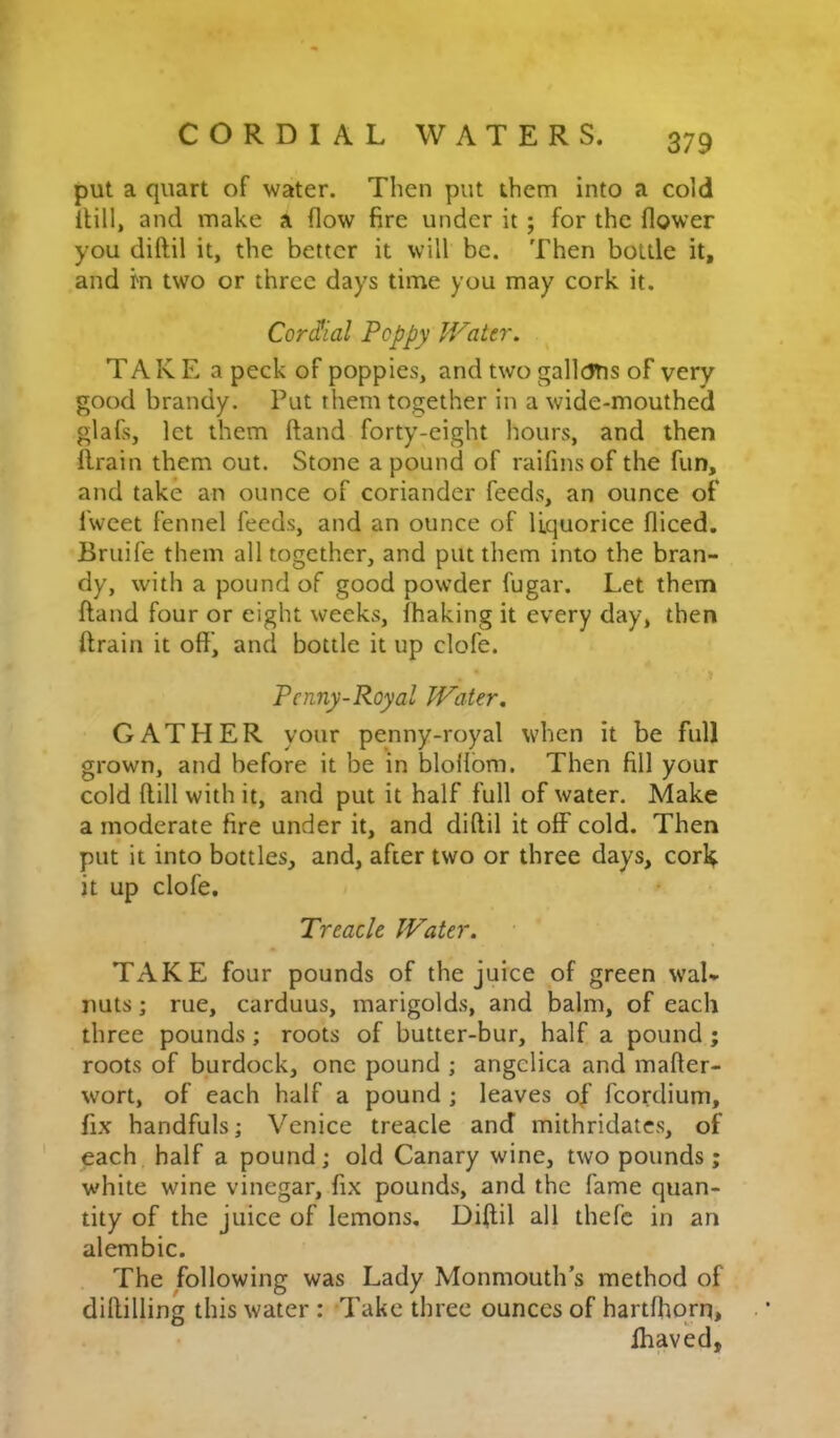 put a quart of water. Then put them into a cold iHll, and make a flow fire under it; for the flower you diftil it, the better it will be. Then bottle it, and m two or three days time you may cork it. Cor(^ial Peppy Water, TAKE a peck of poppies, and two gallcJtis of very good brandy. Put them together in a wide-mouthed glafs, let them ftand forty-eight hours, and then flrain them out. Stone a pound of raifinsof the fun, and take an ounce of coriander feeds, an ounce of fweet fennel feeds, and an ounce of liquorice fliced. Bruife them all together, and put them into the bran- dy, with a pound of good powder fugar. Let them ftand four or eight weeks, lhaking it every day, then ftrain it off’, and bottle it up clofe. Penny-Royal Water, GATHER your penny-royal when it be full grown, and before it be in bloflom. Then fill your cold ftill with it, and put it half full of water. Make a moderate fire under it, and diftil it off cold. Then put it into bottles, and, after two or three days, cork it up clofe. Treacle Water. TAKE four pounds of the juice of green waU nuts; rue, carduus, marigolds, and balm, of each three pounds; roots of butter-bur, half a pound; roots of burdock, one pound ; angelica and mafter- wort, of each half a pound ; leaves of fcordium, fix handfuls; Venice treacle and mithridates, of each half a pound; old Canary wine, two pounds; white wine vinegar, fix pounds, and the fame quan- tity of the juice of lemons, Diftil all thefc in an alembic. The following was Lady Monmouth’s method of dillilling this water : Take three ounces of hartlhom, lhaved.