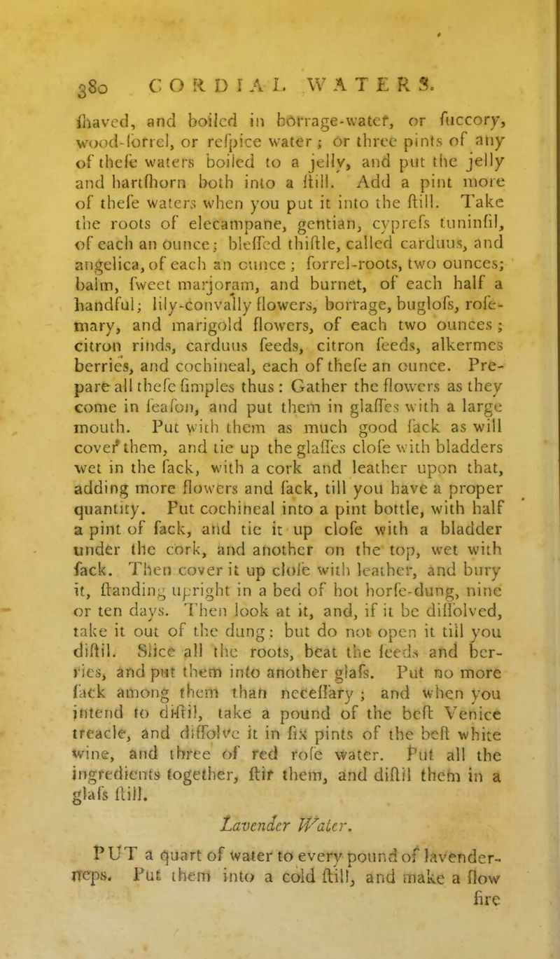 4 s8o C O R D I A L W A T £ R S. iliaved, and boiled in bbnage-watef, or fuccory, wood-lbriel, or refpice water ; or three pints of any of thele waters boiled to a jelly, and put the jelly and hartfliorn both into a Itill. Add a pint more of thefe waters when you put it into the ftill. Take the roots of elecampane, gentian, cyprefs tiininfil, of each an ounce; blelfcd thifUc, called carduus, and angelica, of each an ounce ; forrel-roots, two ounces; balm, fweet marjoram, and burnet, of each half a handful; lily-convaliy flowers, borrage, buglofs, rofe- mary, and marigold flowers, of each two ounces ; citron rinds, carduus feeds, citron feeds, alkermcs berries, and cochineal, each of thefe an ounce. Pre- pare all thefe fimples thus : Gather the flowers as they come in leafon, and put them in glaffcs with a large mouth. Put vvn'th them as much good lack as will covet* them, and tie up the glafl’es clofe with bladders wet in the fack, with a cork and leather upon that, adding more flowers and fack, till you have a proper quantity. Put cochineal into a pint bottle, with half a pint of fack, and tie it up clofe with a bladder under the cork, and another on the top, wet with fack. Then cover it up dole with leather, and bury it, ftanding upright in a bed of hot horfe-dung, nine or ten days. Then look at it, and, if it be dillblved, take it out of the dung : but do not open it till you diftil. Slice all the roots, beat the leeds and ber- ries, and put them into another glafs. Put no more fack among them than nccelfary ; and when you intend to diffil, take a pound of the beft Venice treacle, and diffoU'e it in fix pints of the beft white wine, and three' of red role water. Put all the ingredients together, ftir them, and dillil thetn in a glafs Hill. Lavender Heater. PUT a quart of water to every pound of hvender- rreps. Put them into a cold ftill, and make a flow fire