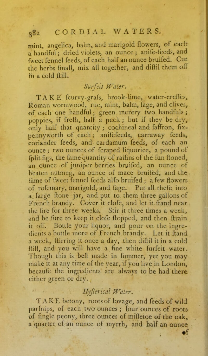 mint, angelica, balm, and marigold flowers, of each a handful; dried violets, an ounce; anife-feeds, and fweet fennel feeds, of each half an ounce bruifed. Cut the herbs fmall, mix all together, and diftil them ofF in a cold/till. Surfeit JVater. TAKE feurvy-grafs, brook-lime, water-crelles, Roman wormwood, rue, mint, balm, fage, and dives, of each one handful; green merery two handfuls ; poppies, if frelli, half a peck ; but if they be dry, only half that quantity ; cochineal and faffron, fix- pennyworth of each; anifefeeds, carraway feeds, coriander feeds, and cardamum feeds, of each an ounce; two ounces of feraped liquorice, a pound of fplit figs, the fame quantity of raifins of the fun ftoned, an ounce of juniper berries bruifed, an ounce of beaten nutmeg, an ounce of mace bruifed, and the fame of fweet fennel feeds alfo bruifed ; a few flowers of rofemary, marigold, and fage. Put all thefe into a. large ftone jar, and put to them three gallons of Frencii brandy. Cover it clofe, and let it ftand near the fire for three weeks. Stir it three times a week, and be Hire to keep it clofe Hopped, and then ftrain it off'. Bottle your liquor, and pour on the ingre- dients a bottle more of French brandy. Let it ftand, a week, ftirring it once a day, then diftil it in a cold ftill, and you will have a fine white furfeit water. Though this is beft made in fiimmer, yet you may make it at any time of the year, if you live in London, becaufe the ingredients' are always to be had there either green or dry. ^ ' II)jierical Water. TyV KE betony, roots of lovage, and feeds of wild parfnips, of each two ounces ; four ounces of roots of tingle peony, three ounces of mifletoe of the oak, a quarter of an ounce of myrrh, and half an ounce