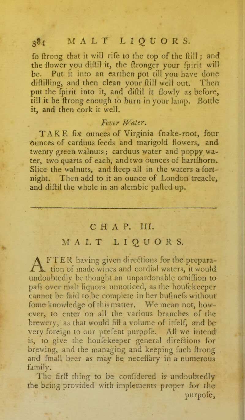fo ftrong that it will rife to the top of the ftill ; and the flower you diflil it, the flronger your fpirit will be. Put it into an earthen pot till you have done diftilling, and then clean your ftill well out. Then put the fpirit into it, and diftil it flowly as before, till it be throng enough to burn in your lamp. Bottle it, and then cork it well. Fever Water. TAKE fix ounces of Virginia fnake-root, four Ounces of carduus feeds and marigold flowers, and twenty green walnuts; carduus water and poppy wa- ter, two quarts of each, and two ounces of hartfhorii. Slice the walnuts, and fleep all in the waters a fort- night. Then add to it an ounce of London treacle, and diflil the whole in an alembic palled up. C H A P. III. MALT LIQUOR S. A FTER having given dircflions for the prepara- L jL. tion of made wines and cordial waters, it would undoubtedly bethought an unpardonable orniflion to pafs over malt liquors unnoticed, as the houfekeeper cannot be faid to be complete in her bufinefs without fome knowledge of this matter. We mean not, how'- ever, to eivter on all the various branches of the brewery, as that w'ould fill a volume of itfelf, and be very foreign to our prefent purppfe. All we intend is, to give the houfekeeper general direhlions for brewing, and the managing and keeping fuch flrong , and limall beer as may be necefl'ary in a numerous family. d’he firll thing to be confidered is undoubtedly the being provided with implements proper for the purpole.